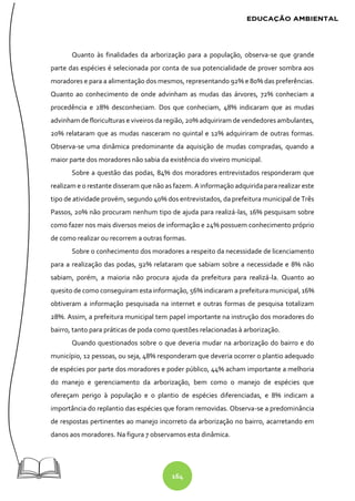 164
Quanto às finalidades da arborização para a população, observa-se que grande
parte das espécies é selecionada por conta de sua potencialidade de prover sombra aos
moradores e para a alimentação dos mesmos, representando 92% e 80% das preferências.
Quanto ao conhecimento de onde advinham as mudas das árvores, 72% conheciam a
procedência e 28% desconheciam. Dos que conheciam, 48% indicaram que as mudas
advinham de floriculturas e viveiros da região, 20% adquiriram de vendedores ambulantes,
20% relataram que as mudas nasceram no quintal e 12% adquiriram de outras formas.
Observa-se uma dinâmica predominante da aquisição de mudas compradas, quando a
maior parte dos moradores não sabia da existência do viveiro municipal.
Sobre a questão das podas, 84% dos moradores entrevistados responderam que
realizam e o restante disseram que não as fazem. A informação adquirida para realizar este
tipo de atividade provém, segundo 40% dos entrevistados, da prefeitura municipal de Três
Passos, 20% não procuram nenhum tipo de ajuda para realizá-las, 16% pesquisam sobre
como fazer nos mais diversos meios de informação e 24% possuem conhecimento próprio
de como realizar ou recorrem a outras formas.
Sobre o conhecimento dos moradores a respeito da necessidade de licenciamento
para a realização das podas, 92% relataram que sabiam sobre a necessidade e 8% não
sabiam, porém, a maioria não procura ajuda da prefeitura para realizá-la. Quanto ao
quesito de como conseguiram esta informação, 56% indicaram a prefeitura municipal, 16%
obtiveram a informação pesquisada na internet e outras formas de pesquisa totalizam
28%. Assim, a prefeitura municipal tem papel importante na instrução dos moradores do
bairro, tanto para práticas de poda como questões relacionadas à arborização.
Quando questionados sobre o que deveria mudar na arborização do bairro e do
município, 12 pessoas, ou seja, 48% responderam que deveria ocorrer o plantio adequado
de espécies por parte dos moradores e poder público, 44% acham importante a melhoria
do manejo e gerenciamento da arborização, bem como o manejo de espécies que
ofereçam perigo à população e o plantio de espécies diferenciadas, e 8% indicam a
importância do replantio das espécies que foram removidas. Observa-se a predominância
de respostas pertinentes ao manejo incorreto da arborização no bairro, acarretando em
danos aos moradores. Na figura 7 observamos esta dinâmica.
 