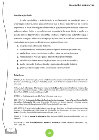 166
Considerações finais
A ação possibilitou o entendimento e conhecimento da população sobre a
arborização do bairro, sendo possível observar que o debate deste tema é de extrema
importância e, levar informações diferenciadas e que prezam pela realidade vivenciada
pelos moradores facilita o entendimento da importância do tema. Ainda, o auxílio em
dúvidas comuns dos moradores possibilitou enfatizar a importância e os benefícios que o
adequado manejo da arborização pode propiciar, bem como os malefícios e danos quando
realizado de forma incorreta. Desta forma, a ação contribuiu com:
1. diagnóstico da arborização do bairro;
2. conhecimento dos moradores quanto às espécies arbóreas que os cercam;
3. avaliação do conhecimento dos moradores sobre a arborização urbana;
4. necessidades de manejo e gestão dos indivíduos problemáticos;
5. sensibilização de que a arborização urbana é importante ao município;
6. auxílio na criação de planos de ação e gestão da arborização do bairro;
7. promoção da interação entre a universidade e a comunidade.
Referências
ARRUDA, V. M., et al. Arborização Urbana: uma Prática de Educação Ambiental. In: Congresso Brasileiro de
Extensão Universitária, 7, 2016, Ouro Preto (MG). Anais... Ouro Preto, Universidade Federal de Ouro Preto:
2016. 11 p.
AVILA, A. L., A Arborização Urbana como Instrumento de Educação Ambiental no Ensino Fundamental,
2008. Monografia (Especialização em Educação Ambiental) – Educação Ambiental, Universidade Federal de
Santa Maria (UFSM), Santa Maria (RS), 2008. 48 f.
BARDIN, L., Análise de conteúdo. São Paulo: Edições 70, 2011. 229 p.
BECHARA, F. C., Restauração Ecológica de Restingas Contaminadas porPinus no Parque Florestal do Rio
Vermelho, Florianópolis, SC, 2003. Dissertação (Mestrado em Biologia Vegetal) – Biologia Vegetal,
Universidade Federal de Santa Catarina (UFSC), Florianópolis (SC), 2003. 136 f.
CECHETTO, C. T, et al. Arborização Urbana: Importância e Benefícios no Planejamento Ambiental das
Cidades. In: SEMINÁRIO INTERNACIONAL DE EDUCAÇÃO NO MERCOSUL, 16, 2014, Cruz Alta (RS).
Anais... Cruz Alta, Centro de Ciências Humanas e Sociais: 2014. 13 p.
CEMIG, G. C. E. DE M. Manual de arborização. Belo Horizonte: CEMIG/ Biodiversitas Fundação, 2011. v. 5.
[Manual].
ELETROPAULO. Guia de Planejamento e Manejo da Arborização Urbana. São Paulo: Eletropaulo, Cesp,
CPFL, 1995. 38p.
 
