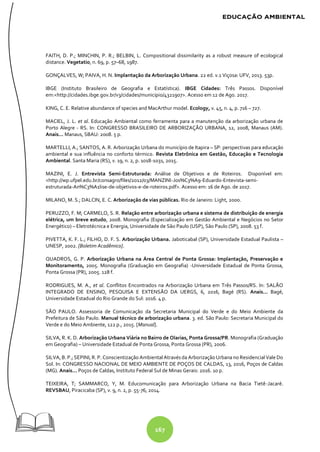 167
FAITH, D. P.; MINCHIN, P. R.; BELBIN, L. Compositional dissimilarity as a robust measure of ecological
distance. Vegetatio, n. 69, p. 57–68, 1987.
GONÇALVES, W; PAIVA, H. N. Implantação da Arborização Urbana. 22 ed. v.1 Viçosa: UFV, 2013. 53p.
IBGE (Instituto Brasileiro de Geografia e Estatística). IBGE Cidades: Três Passos. Disponível
em:<http://cidades.ibge.gov.br/v3/cidades/municipio/4321907>. Acesso em 12 de Ago. 2017.
KING, C. E. Relative abundance of species and MacArthur model. Ecology, v. 45, n. 4, p. 716 – 727.
MACIEL, J. L. et al. Educação Ambiental como ferramenta para a manutenção da arborização urbana de
Porto Alegre - RS. In: CONGRESSO BRASILEIRO DE ARBORIZAÇÃO URBANA, 12, 2008, Manaus (AM).
Anais... Manaus, SBAU: 2008. 5 p.
MARTELLI, A.; SANTOS, A. R. Arborização Urbana do município de Itapira – SP: perspectivas para educação
ambiental e sua influência no conforto térmico. Revista Eletrônica em Gestão, Educação e Tecnologia
Ambiental. Santa Maria (RS), v. 19, n. 2, p. 1018-1031, 2015.
MAZINI, E. J. Entrevista Semi-Estruturada: Análise de Objetivos e de Roteiros. Disponível em:
<http://wp.ufpel.edu.br/consagro/files/2012/03/MANZINI-Jos%C3%A9-Eduardo-Entevista-semi-
estruturada-An%C3%A1lise-de-objetivos-e-de-roteiros.pdf>. Acesso em: 16 de Ago. de 2017.
MILANO, M. S.; DALCIN, E. C. Arborização de vias públicas. Rio de Janeiro: Light, 2000.
PERUZZO, F. M; CARMELO, S. R. Relação entre arborização urbana e sistema de distribuição de energia
elétrica, um breve estudo, 2008. Monografia (Especialização em Gestão Ambiental e Negócios no Setor
Energético) – Eletrotécnica e Energia, Universidade de São Paulo (USP), São Paulo (SP), 2008. 53 f.
PIVETTA, K. F. L.; FILHO, D. F. S. Arborização Urbana. Jaboticabal (SP), Universidade Estadual Paulista –
UNESP, 2002. [Boletim Acadêmico].
QUADROS, G. P. Arborização Urbana na Área Central de Ponta Grossa: Implantação, Preservação e
Monitoramento, 2005. Monografia (Graduação em Geografia) -Universidade Estadual de Ponta Grossa,
Ponta Grossa (PR), 2005. 128 f.
RODRIGUES, M. A., et al. Conflitos Encontrados na Arborização Urbana em Três Passos/RS. In: SALÃO
INTEGRADO DE ENSINO, PESQUISA E EXTENSÃO DA UERGS, 6, 2016, Bagé (RS). Anais... Bagé,
Universidade Estadual do Rio Grande do Sul: 2016. 4 p.
SÃO PAULO. Assessoria de Comunicação da Secretaria Municipal do Verde e do Meio Ambiente da
Prefeitura de São Paulo. Manual técnico de arborização urbana. 3. ed. São Paulo: Secretaria Municipal do
Verde e do Meio Ambiente, 122 p., 2015. [Manual].
SILVA, R. K. D. Arborização Urbana Viária no Bairro de Olarias, Ponta Grossa/PR. Monografia (Graduação
em Geografia) – Universidade Estadual de Ponta Grossa, Ponta Grossa (PR), 2006.
SILVA, B. P.; SEPINI, R. P. Conscientização Ambiental Através da Arborização Urbana no Residencial Vale Do
Sol. In: CONGRESSO NACIONAL DE MEIO AMBIENTE DE POÇOS DE CALDAS, 13, 2016, Poços de Caldas
(MG). Anais... Poços de Caldas, Instituto Federal Sul de Minas Gerais: 2016. 10 p.
TEIXEIRA, T; SAMMARCO, Y, M. Educomunicação para Arborização Urbana na Bacia Tietê-Jacaré.
REVSBAU, Piracicaba (SP), v. 9, n. 2, p. 55-76, 2014.
 