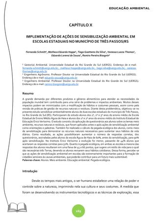 169
CAPÍTULO X
IMPLEMENTAÇÃO DE AÇÕES DE SENSIBILIZAÇÃO AMBIENTAL EM
ESCOLAS ESTADUAIS NO MUNICÍPIO DE TRÊS PASSOS/RS
Fernanda Schmitt1
, Matheus Eduardo Hoppe1
, Tiago Goettems Da Silva1
, Vanessa Luana Thomas1
,
Eduardo Lorensi de Souza2
, Ramiro Pereira Bisognin2
¹ Gestor(a) Ambiental. Universidade Estadual do Rio Grande do Sul (UERGS). Endereço de e-mail:
fernanda-schmitt@uergs.edu.br; matheus-hoppe@uergs.edu.br; tiago-silva@uergs.edu.br; vanessa-
thomas@uergs.edu.br
² Engenheiro Agrônomo. Professor Doutor na Universidade Estadual do Rio Grande do Sul (UERGS).
Endereço de e-mail: eduardo-souza@uergs.edu.br
² Engenheiro Ambiental. Professor Doutor na Universidade Estadual do Rio Grande do Sul (UERGS).
Endereço de e-mail: ramiro-bisognin@uergs.edu.br
Resumo
A grande demanda por diferentes produtos e gêneros alimentícios para atender as necessidades da
população mundial tem contribuído para uma série de problemas e impactos ambientais. Muitos desses
impactos podem ser minimizados com a modificação de hábitos e costumes pessoais, assim como pela
revisão de práticas de gestão de recursos naturais e resíduos. Diante desta problemática, objetivou-se no
presente estudo sensibilizar ambientalmente alunos de duas escolas estaduais do município de Três Passos,
no Rio Grande do Sul (RS). Participaram do estudo alunos dos 1º, 2º e 3º anos do ensino médio da Escola
Estadual de Ensino Médio Águia de Haia e alunos dos 1º e 2º anos do ensino médio do Instituto Estadual de
Educação Érico Veríssimo. O estudo consistiu da aplicação de questionários aos alunos sobre os temas meio
ambiente, recursos naturais e resíduos, que foram aplicados antes e após ações de sensibilização ambiental
como orientações e palestras. Também foi realizado o cálculo da pegada ecológica dos alunos, como meio
de sensibilização para demonstrar os recursos naturais necessários para sustentar seus hábitos de vida
diários. Como resultado, as ações possibilitaram aumentar o número de respostas corretas, dos
questionários, assinaladas pelos alunos da escola Águia de Haia de 60%, antes da sensibilização, para 90%
após sensibilização. No Instituto Érico Veríssimo a evolução foi menor, passando de 44% alunos que
acertaram as respostas corretas para 52%. Quanto à pegada ecológica, em ambas as escolas a maioria das
respostas dos alunos resultaram em uma faixa de 45 a 66 pontos, que sugere um estilo de vida para o qual
são necessárias três Terras, devendo os alunos revisarem seus hábitos cotidianos. Dessa forma, percebe-se
que as ações de sensibilização ambiental em escolas são extremamente importantes para a formação de
cidadãos sensíveis às causas ambientais, que poderão contribuir para um futuro mais sustentável.
Palavras-chave: Alunos. Meio ambiente. Educação ambiental. Pegada ecológica.
Introdução
Desde os tempos mais antigos, o ser humano estabelece uma relação de poder e
controle sobre a natureza, imprimindo nela sua cultura e seus costumes. À medida que
foram se desenvolvendo os instrumentos tecnológicos e as técnicas de exploração, essa
 