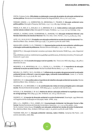 17
COSTA, Cristiano Cunha. Dificuldades na elaboração e execução de projetos de educação ambiental em
escolas públicas. Revista da Universidade Estadual de Alagoas/UNEAL, Ano 12, Vol. 12(2), 2020.
FERRARO JÚNIOR, L. A.; SORRENTINO, M.; MENDONÇA, P.; TRAJBER, R. Educação ambiental como
política pública. Educação e Pesquisa, São Paulo, v. 31, n. 2, p. 285-299, maio/ago. 2005.
FRIEDE, R. R.; REIS, D. S.; AVELAR, K. E. S.; MIRANDA, M. G. de. Coleta seletiva e educação ambiental:
reciclar valores e reduzir o lixo. Educação & Formação, Fortaleza, v. 4, n. 11, p. 117-141 maio/ago. 2019.
HERZER, E.; OSÓRIO, D.M.M.; SCHREIBERAB, D.; JAHNOAB, V.D. Educação Ambiental Informal: uma
Revisão Sistemática da Literatura Nacional. Rev. Ens. Educ. Cienc. Human., v.20, n.4, p.465-474, 2019.
LEITE, V.D.; SILVA, M. M. P. O trabalho com educação ambiental em escolas de ensino fundamental. Rev.
eletrônica Mestr. Educ. Ambient. ISSN 1517-1256, v. 20, janeiro a junho de 2008. FURG.
MAGALHÃES-JÚNIOR, C. A. O.; TOMANIK, E. A.Representações sociais de meioambiente: subsídios para
a formação continuada de professores. Revista Ciência e Educação, v. 19, n. 1, p. 181-199, 2013.
MARCATTO, C. Educação Ambiental: conceitos e princípios. Belo Horizonte: FEAM. 64 p., 2002. Disponível
em:
https://biblioteca.isced.ac.mz/bitstream/123456789/1230/1/Educacao_Ambiental_Conceitos_Principios.pdf.
Acesso em: 23 jul. 2020.
MARQUES, M. I. M. O conceito de espaço rural em questão. Rev. Terra Livre. INSS 2674-8355, v.18, julho a
dezembro de 2002.
MEDEIROS, A. B.; MENDONÇA, M. J. S. L.; SOUSA, G. L.; OLIVEIRA, I. P. A Importância da educação
ambiental na escola nas séries iniciais. Revista Faculdade Montes Belos, v. 4, n. 1, set. 2011.
MOURA, E. R.; FORTE, C. M. S.; SILVEIRA, A. P. Influência de um projeto não governamental na educação
ambiental formal e informal: o caso do projeto algas, cultivando sustentabilidade. Conex. Ci. e Tecnol.
Fortaleza/CE, v.11, n. 4, p. 37-46, dez. 2017.
NARCIZO, K. R. S. Uma análise sobre a importância de trabalhar educação ambiental nas escolas. Revista
eletrônica Mestr. Educ. Ambient, v. 22, 2009.
PALMIERI, M. L. B.; MASSABNI, V. G. As contribuições das visitas em áreas protegidas para a educação
escolar. Revista Ambiente & Sociedade. ISSN 1809-4422, v. 23, Epub 11 de maio de 2020.
PATACA, E. M.; BANDEIRA, C. M. da S. História da ciência e educação ambiental na expedição ao longo
do córrego Ipiranga. INSS 1809-4422, Rev. Ambiente. soc. vol.23, maio de 2020.
QUEIROZ, A. C. A inserção da dimensão ambiental no ensino fundamental. Dissertação. 1997 (Mestrado
no Programa de Pós-Graduação em Educação). Natal: UFRN, 102p.
REIS, L.C.L.; SEMÊDO, L.TA.S.; GOMES, R.C. Conscientização Ambiental: da Educação Formal a Não
Formal. Revista Fluminense de Extensão Universitária, Vassouras, v. 2, n. 1, p. 47-60, jan/jun., 2012.
SILVA, Andréa Cristina Sousa. O trabalho com educação ambiental em escolas de ensino fundamental.
Rev. eletrônica Mestr. Educ. Ambient. ISSN 1517-1256, v. 20, janeiro a junho de 2008. FURG.
TOZONNI- REIS, M. F. C. Educação ambiental: natureza, razão e história. Campinas São Paulo. 2 ed:
autores associados, 2008, 166p.
 