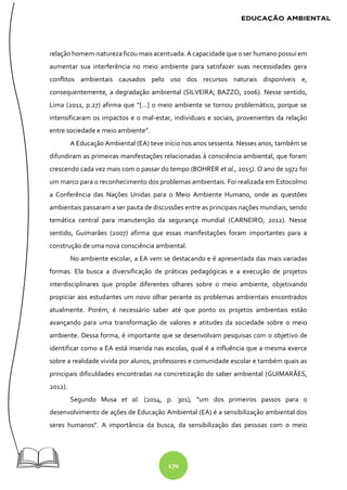 170
relação homem-natureza ficou mais acentuada. A capacidade que o ser humano possui em
aumentar sua interferência no meio ambiente para satisfazer suas necessidades gera
conflitos ambientais causados pelo uso dos recursos naturais disponíveis e,
consequentemente, a degradação ambiental (SILVEIRA; BAZZO, 2006). Nesse sentido,
Lima (2011, p.27) afirma que “[...] o meio ambiente se tornou problemático, porque se
intensificaram os impactos e o mal-estar, individuais e sociais, provenientes da relação
entre sociedade e meio ambiente”.
A Educação Ambiental (EA) teve início nos anos sessenta. Nesses anos, também se
difundiram as primeiras manifestações relacionadas à consciência ambiental, que foram
crescendo cada vez mais com o passar do tempo (BOHRER et al., 2015). O ano de 1972 foi
um marco para o reconhecimento dos problemas ambientais. Foi realizada em Estocolmo
a Conferência das Nações Unidas para o Meio Ambiente Humano, onde as questões
ambientais passaram a ser pauta de discussões entre as principais nações mundiais, sendo
temática central para manutenção da segurança mundial (CARNEIRO, 2012). Nesse
sentido, Guimarães (2007) afirma que essas manifestações foram importantes para a
construção de uma nova consciência ambiental.
No ambiente escolar, a EA vem se destacando e é apresentada das mais variadas
formas. Ela busca a diversificação de práticas pedagógicas e a execução de projetos
interdisciplinares que propõe diferentes olhares sobre o meio ambiente, objetivando
propiciar aos estudantes um novo olhar perante os problemas ambientais encontrados
atualmente. Porém, é necessário saber até que ponto os projetos ambientais estão
avançando para uma transformação de valores e atitudes da sociedade sobre o meio
ambiente. Dessa forma, é importante que se desenvolvam pesquisas com o objetivo de
identificar como a EA está inserida nas escolas, qual é a influência que a mesma exerce
sobre a realidade vivida por alunos, professores e comunidade escolar e também quais as
principais dificuldades encontradas na concretização do saber ambiental (GUIMARÃES,
2012).
Segundo Musa et al. (2014, p. 301), “um dos primeiros passos para o
desenvolvimento de ações de Educação Ambiental (EA) é a sensibilização ambiental dos
seres humanos”. A importância da busca, da sensibilização das pessoas com o meio
 