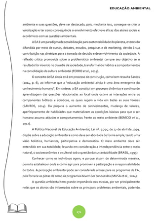 171
ambiente e suas questões, deve ser destacada, pois, mediante isso, consegue-se criar a
valorização e ter como consequência o envolvimento efetivo e eficaz dos atores sociais e
econômicos com as questões ambientais.
AEAé um paradigma desensibilização parasustentabilidadedoplaneta, e tem sido
difundida por meio de cursos, debates, estudos, pesquisas e de marketing, devido à sua
contribuição nas diretrizes para a tomada de decisão e desenvolvimento da sociedade. A
reflexão crítica promovida sobre a problemática ambiental cumpre seu objetivo se o
resultado for inserido no dia a dia da sociedade, transformando hábitos e comportamentos
na consolidação da cultura ambiental (FERRO et al., 2014).
O conceito de EA ainda está em processo de construção, como bem ressalta Santos
(2014, p. 6), ao informar que a “educação ambiental ainda é uma área emergente do
conhecimento humano”. Em síntese, a EA constitui um processo dinâmico e contínuo de
aprendizagem das questões relacionadas ao local onde ocorre as interações entre os
componentes bióticos e abióticos, os quais regem a vida em todas as suas formas
(SANTOS, 2014). Ela propicia o aumento de conhecimentos, mudança de valores,
aperfeiçoamento de habilidades que materializam as condições básicas para que o ser
humano assuma atitudes e comportamentos frente ao meio ambiente (BENÍCIO et al.,
2012).
A Política Nacional de Educação Ambiental, Lei nº. 9.795, de 27 de abril de 1999,
dispõe sobre a educação ambiental e como deve ser abordada de forma ampla, tendo uma
visão holística, humanista, participativa e democrática. O meio ambiente deve ser
entendido em sua totalidade, levando em consideração a interdependência entre o meio
natural, o socioeconômico e o cultural sob a questão da sustentabilidade (BRASIL, 1999).
Conhecer como os indivíduos agem, e porque atuam de determinada maneira,
permite estabelecer onde e como agir para promover a participação e a responsabilidade
de todos. A percepção ambiental pode ser considerada a base para os programas de EA,
pois fornece as pistas de como os programas devem ser conduzidos (MUSA et al., 2014).
A questão ambiental tem grande importância nas escolas, por ser principalmente
nelas que os alunos são informados sobre os principais problemas ambientais, podendo
 