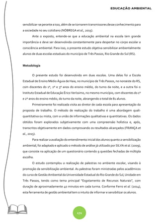 172
sensibilizar-se perante aisso, além de se tornarem transmissoresdesse conhecimento para
a sociedade no seu cotidiano (NÓBREGA et al., 2015).
Ante o exposto, entende-se que a educação ambiental na escola tem grande
importância e deve ser desenvolvida constantemente para despertar no corpo escolar a
consciência ambiental. Para isso, o presente estudo objetiva sensibilizar ambientalmente
alunos de duas escolas estaduais do município de Três Passos, Rio Grande do Sul (RS).
Metodologia
O presente estudo foi desenvolvido em duas escolas. Uma delas foi a Escola
Estadual de Ensino Médio Águia de Haia, no município de Três Passos, no noroeste do RS,
com discentes do 1º, 2º e 3º anos do ensino médio, do turno da noite, e a outra foi o
Instituto Estadual de Educação Érico Veríssimo, no mesmo município, com discentes do 1º
e 2º anos do ensino médio, do turno da noite, abrangendo o total de 81 alunos.
Primeiramente foi realizada visita ao diretor de cada escola para apresentação da
proposta de trabalho. O método de realização do trabalho é uma abordagem quali-
quantitativa ou mista, com a união de informações qualitativas e quantitativas. Os dados
obtidos foram explorados subjetivamente com uma compreensão holística e, após,
transcritos objetivamente em dados comprovando os resultados alcançados (FRANÇA et
al., 2015).
Para realizar a avaliação do entendimento inicial dos alunos quanto a sensibilização
ambiental, foi adaptado e aplicado o método de análise já utilizado por SILVA et al. (2009),
que consiste na aplicação de um questionário contendo 9 questões fechadas de múltipla
escolha.
O estudo contemplou a realização de palestras no ambiente escolar, visando à
promoção da sensibilização ambiental. As palestras foram ministradas pelos acadêmicos
do curso de Gestão Ambiental da Universidade Estadual do Rio Grande do Sul, Unidade em
Três Passos, tendo como tema principal “Esgotamento de Recursos Naturais”, com
duração de aproximadamente 40 minutos em cada turma. Conforme Ferro et al. (2014),
esta ferramenta de gestão ambiental tem o intuito de informar e sensibilizar os alunos.
 