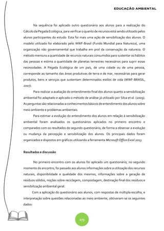 173
Na sequência foi aplicado outro questionário aos alunos para a realização do
Cálculo da Pegada Ecológica, para verificar o quanto de recursos está sendo utilizado pelos
alunos participantes do estudo. Esta foi mais uma ação de sensibilização dos alunos. O
modelo utilizado foi elaborado pelo WWF-Brasil (Fundo Mundial para Natureza), uma
organização não governamental que trabalha em prol da conservação da natureza. O
método mensura a quantidade de recursos naturais consumidos para sustentar os hábitos
das pessoas e estima a quantidade de planetas terrestres necessários para suprir essas
necessidades. A Pegada Ecológica de um país, de uma cidade ou de uma pessoa,
corresponde ao tamanho das áreas produtivas de terra e de mar, necessárias para gerar
produtos, bens e serviços que sustentam determinados estilos de vida (WWF-BRASIL,
2007).
Para realizar a avaliação do entendimento final dos alunos quanto a sensibilização
ambiental foi adaptado e aplicado o método de análise já utilizado por Silva et al. (2009).
Asperguntassão relacionadasa conhecimentosbásicosdeentendimento dosalunossobre
meio ambiente e problemas ambientais.
Para estimar a evolução do entendimento dos alunos em relação à sensibilização
ambiental foram analisados os questionários aplicados no primeiro encontro e
comparados com os resultados do segundo questionário, de forma a observar a evolução
ou mudança da percepção e sensibilização dos alunos. Os principais dados foram
organizados e dispostos em gráficos utilizando a ferramenta Microsoft Office Excel 2013.
Resultados e discussão
No primeiro encontro com os alunos foi aplicado um questionário, no segundo
momento do encontro, foi passado aos alunos informações sobre a utilização dos recursos
naturais, disponibilidade e qualidade dos mesmos, informações sobre a geração de
resíduos sólidos, noções sobre reciclagem, compostagem, destinação final dos resíduos e
sensibilização ambiental geral.
Com a aplicação do questionário aos alunos, com respostas de múltipla escolha, e
interpretação sobre questões relacionadas ao meio ambiente, obtiveram-se os seguintes
dados:
 