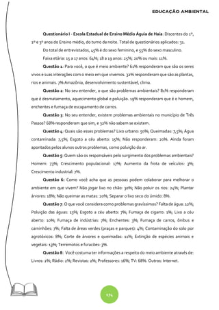 174
Questionário I - Escola Estadual de Ensino Médio Águia de Haia: Discentes do 1º,
2º e 3º anos do Ensino médio, do turno da noite. Total de questionários aplicados: 31.
Do total de entrevistados, 45% é do sexo feminino, e 55% do sexo masculino.
Faixa etária: 15 a 17 anos: 64%; 18 a 19 anos: 25%; 20% ou mais: 11%.
Questão 1: Para você, o que é meio ambiente? 61% responderam que são os seres
vivos e suas interações com o meio em que vivemos. 32% responderam que são as plantas,
rios e animais. 7% Amazônia, desenvolvimento sustentável, clima.
Questão 2: No seu entender, o que são problemas ambientais? 81% responderam
que é desmatamento, aquecimento global e poluição. 19% responderam que é o homem,
enchentes e fumaça de escapamento de carros.
Questão 3: No seu entender, existem problemas ambientais no município de Três
Passos? 68% responderam que sim, e 32% não sabem se existem.
Questão 4: Quais são esses problemas? Lixo urbano: 50%; Queimadas: 7,5%; Água
contaminada: 7,5%; Esgoto a céu aberto: 15%; Não responderam: 20%. Ainda foram
apontados pelos alunos outros problemas, como poluição do ar.
Questão 5: Quem são os responsáveis pelo surgimento dos problemas ambientais?
Homem: 73%; Crescimento populacional: 17%; Aumento da frota de veículos: 3%;
Crescimento industrial: 7%.
Questão 6: Como você acha que as pessoas podem colaborar para melhorar o
ambiente em que vivem? Não jogar lixo no chão: 30%; Não poluir os rios: 24%; Plantar
árvores: 18%; Não queimar as matas: 20%; Separar o lixo seco do úmido: 8%.
Questão 7: O que você considera como problemas gravíssimos? Falta de água: 12%;
Poluição das águas: 13%; Esgoto a céu aberto: 7%; Fumaça de cigarro: 1%; Lixo a céu
aberto: 10%; Fumaça de indústrias: 7%; Enchentes: 3%; Fumaça de carros, ônibus e
caminhões: 7%; Falta de áreas verdes (praças e parques): 4%; Contaminação do solo por
agrotóxicos: 8%; Corte de árvores e queimadas: 11%; Extinção de espécies animais e
vegetais: 13%; Terremotos e furacões: 3%.
Questão 8: Você costuma ter informações a respeito do meio ambiente através de:
Livros: 2%; Rádio: 2%; Revistas: 2%; Professores: 16%; TV: 68%. Outros: Internet.
 