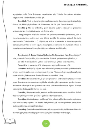 176
agrotóxicos: 10%; Corte de árvores e queimadas: 9%; Extinção de espécies animais e
vegetais: 8%; Terremotos e furacões: 3%.
Questão 8: Você costuma ter informações a respeito do meio ambiente através de:
Livros: 2%; Rádio: 7%; Revistas: 5%; Professores: 7%; TV: 58%. Outros: Internet.
Questão 9: No seu entender, quem deveria ajudar a resolver os problemas
ambientais? Você, individualmente: 4%; Todos: 96%.
A segunda parte do estudo consistiu em aplicar novamente o questionário, com as
mesmas perguntas, porém com uma última questão de resposta pessoal do aluno,
denominado Questionário 2. O objetivo de aplicar novamente as mesmas questões
consistiu em verificar se houve alguma mudança no pensamento dos alunos em relação às
questões ambientais que foram discutidas nas ações de sensibilização.
Questionário II - Escola Estadual de Ensino Médio Águia de Haia: Discentes do 1º,
2º e 3º anos do Ensino médio, do turno da noite. Total de questionários aplicados: 31.
Do total de entrevistados 45% do sexo feminino, e 55% do sexo masculino.
Faixa etária: 15 a 17 anos: 64%; 18 a 19 anos: 25%; 20% ou mais: 11%.
Questão 1: Para você, o que é meio ambiente? 90% responderam que são os seres
vivos e suas interações com o meio em que vivemos. 7% responderam que são as plantas,
rios e animais. 3% Amazônia, desenvolvimento sustentável, clima.
Questão 2: No seu entender, o que são problemas ambientais? 87% responderam
que é desmatamento, aquecimento global e poluição. 9% responderam que é o homem,
enchentes e fumaça de escapamento de carros. 4% responderam que é poda drástica,
vazamentos de água potável e lixo nas ruas.
Questão 3: No seu entender, existem problemas ambientais no município de Três
Passos? 67% responderam que sim, e 33% não sabem se existem.
Questão 4: Quais são esses problemas? Lixo urbano: 46%; Queimadas: 15%; Água
contaminada: 6%; Esgoto a céu aberto: 28%; Outros: 5%. Foram apontados pelos alunos
outros problemas, como poluição do ar.
Questão 5: Quem são os responsáveis pelo surgimento dos problemas ambientais?
Homem: 71%; Crescimento populacional: 16%; Crescimento industrial: 13%.
 