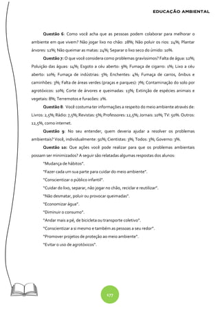 177
Questão 6: Como você acha que as pessoas podem colaborar para melhorar o
ambiente em que vivem? Não jogar lixo no chão: 28%; Não poluir os rios: 24%; Plantar
árvores: 12%; Não queimar as matas: 24%; Separar o lixo seco do úmido: 10%.
Questão 7: O que você considera como problemas gravíssimos? Falta de água: 12%;
Poluição das águas: 14%; Esgoto a céu aberto: 9%; Fumaça de cigarro: 1%; Lixo a céu
aberto: 10%; Fumaça de indústrias: 5%; Enchentes: 4%; Fumaça de carros, ônibus e
caminhões: 3%; Falta de áreas verdes (praças e parques): 7%; Contaminação do solo por
agrotóxicos: 10%; Corte de árvores e queimadas: 13%; Extinção de espécies animais e
vegetais: 8%; Terremotos e furacões: 2%.
Questão 8: Você costuma ter informações a respeito do meio ambiente através de:
Livros: 2,5%;Rádio: 7,5%;Revistas: 5%; Professores: 12,5%; Jornais: 10%; TV: 50%.Outros:
12,5%, como internet.
Questão 9: No seu entender, quem deveria ajudar a resolver os problemas
ambientais? Você, individualmente: 91%; Cientistas: 3%; Todos: 3%; Governo: 3%.
Questão 10: Que ações você pode realizar para que os problemas ambientais
possam ser minimizados? A seguir são relatadas algumas respostas dos alunos:
“Mudança de hábitos”.
“Fazer cada um sua parte para cuidar do meio ambiente”.
“Conscientizar o público infantil”.
“Cuidar do lixo, separar, não jogar no chão, reciclar e reutilizar”.
“Não desmatar, poluir ou provocar queimadas”.
“Economizar água”.
“Diminuir o consumo”.
“Andar mais a pé, de bicicleta ou transporte coletivo”.
“Conscientizar a si mesmo e também as pessoas a seu redor”.
“Promover projetos de proteção ao meio ambiente”.
“Evitar o uso de agrotóxicos”.
 