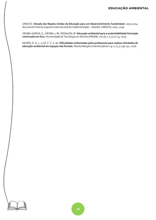 18
UNESCO. Década das Nações Unidas da Educação para um Desenvolvimento Sustentável, 2005-2014:
documento final do esquema internacional de implementação. – Brasília: UNESCO, 2005. 120p.
VIESBA-GARCIA, E.; VIESBA, L.M.; ROSALEN, M. Educação ambiental para a sustentabilidade formação
continuada em foco. Humanidades & Tecnologia em Revista (FINOM). vol.16, n.1, p.10-24, 2019.
XAVIER, D. A. L.; LUZ, P. C. S. da. Dificuldades enfrentadas pelos professores para realizar atividades de
educação ambiental em espaços não formais. Revista Margens Interdisciplinar v.9, n.12, p.290-311, 2016.
 