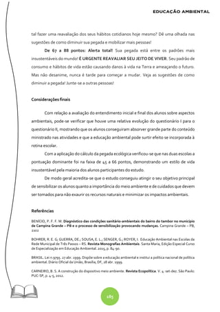 185
tal fazer uma reavaliação dos seus hábitos cotidianos hoje mesmo? Dê uma olhada nas
sugestões de como diminuir sua pegada e mobilizar mais pessoas!
De 67 a 88 pontos: Alerta total! Sua pegada está entre os padrões mais
insustentáveis do mundo! É URGENTE REAVALIAR SEU JEITO DE VIVER. Seu padrão de
consumo e hábitos de vida estão causando danos à vida na Terra e ameaçando o futuro.
Mas não desanime, nunca é tarde para começar a mudar. Veja as sugestões de como
diminuir a pegada! Junte-se a outras pessoas!
Considerações finais
Com relação a avaliação do entendimento inicial e final dos alunos sobre aspectos
ambientais, pode-se verificar que houve uma relativa evolução do questionário I para o
questionário II, mostrando que os alunos conseguiram absorver grande parte do conteúdo
ministrado nas atividades e que a educação ambiental pode surtir efeito se incorporada à
rotina escolar.
Com a aplicação do cálculo da pegada ecológica verificou-se que nas duas escolas a
pontuação dominante foi na faixa de 45 a 66 pontos, demonstrando um estilo de vida
insustentável pela maioria dos alunos participantes do estudo.
De modo geral acredita-se que o estudo conseguiu atingir o seu objetivo principal
de sensibilizar os alunos quanto a importância do meio ambiente e de cuidados que devem
ser tomados para não exaurir os recursos naturais e minimizar os impactos ambientais.
Referências
BENÍCIO, P. F. F. M. Diagnóstico das condições sanitário-ambientais do bairro do tambor no município
de Campina Grande – PB e o processo de sensibilização provocando mudanças. Campina Grande – PB,
2102
BOHRER, R. E. G; GUERRA, DE.; SOUSA, E. L.; SENGER, G.; ROYER, I. Educação Ambiental nas Escolas da
Rede Municipal de Três Passos – RS. Revista Monografias Ambientais. Santa Maria, Edição Especial Curso
de Especialização em Educação Ambiental. 2015, p. 84-90.
BRASIL. Lei n.9795. 27 abr. 1999. Dispõe sobre a educação ambiental e institui a política nacional de política
ambiental. Diário Oficial da União, Brasília, DF, 28 abr. 1999.
CARNEIRO, B. S. A construção do dispositivo meio ambiente. Revista Ecopolítica. V. 4: set-dez. São Paulo:
PUC-SP, p. 4-5, 2012.
 