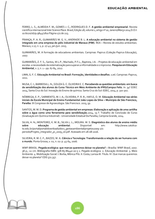 186
FERRO, L. S.; ALMEIDA F. M.; GOMES J. C.; RODRIGUES D. F. A gestão ambiental empresarial. Revista
científica internacional Inter Science Place. Brasil,Edição28, volume 1, artigo nº 10, Janeiro/Março2014 D.O.I:
10.6020/1679-9844/2810 Página 172 de 215.
FRANÇA, P. A. R.; GUIMARÃES M. G. V.; ANDRADE B. L. A educação ambiental no sistema de gestão
integrado em uma empresa do pólo industrial de Manaus (PIM). REA – Revista de estudos ambientais.
Manaus, v.17, n. 1, p. 27-42, jan./jun. 2015.
GUIMARÃES, M. A formação de educadores ambientais. Campinas: Papirus (Coleção Papirus Educação),
2007.
GUIMARÃES, Z. F. S., Santos, W.L.P., Machado, P.F.L., Baptista, J.A. - Projetos de educação ambiental em
escolas: anecessidade dasistematização parasuperar ainformalidade e o improviso. Pesquisa em Educação
Ambiental, v. 7, n. 1 – pp. 67-84, 2012.
LIMA, G. F. C. Educação Ambiental no Brasil: Formação, identidades e desafios. 1.ed. Campinas: Papirus,
2011.
MUSA, C. I.; BARBOSA L. N.; SOUZA G. C. OLIVEIRA E. C. Percebendo as questões ambientais: em busca
da sensibilização dos alunos do Curso Técnico em Meio Ambiente do IFRS/Campus Feliz. In: 34º EDEC
2014, Santa Cruz do Sul. Inovação do Ensino de química. Santa Cruz do Sul: EDEC, 2014, p. 310-302.
NÓBREGA, E. P.; SARMENTO, M. I. A.; OLIVEIRA, P. R. R.; HAFLE, O. M. Educação Ambiental nas séries
iniciais da Escola Municipal de Ensino Fundamental João Lopes da Silva – Município de São Francisco,
Paraíba. IX Congresso de Agroecologia. São Francisco. 2015, 5p.
SANTOS, M. M. D. Programa de gestão ambiental em empresas: Elaboração e aplicação de uma cartilha
sobre a água como uma ferramenta para sensibilização.2014, 15 f. Trabalho de Conclusão de Curso
(Graduação em Química Industrial) - Universidade Estadual Da Paraíba, Campina Grande, 2014.
SILVA, H. N.; MONTEIRO, K. M. B.; SILVA L. L.; MOURA. W. S. Diagnóstico dos alunos de ensino médio
sobre educação ambiental. Disponível em: http://www.catolica-
to.edu.br/portal/portal/downloads/docs_gestaoambiental/projetos2009-2/1-
periodo/Projeto_integrador_pi_2009_cd.pdf. Acessado em 28-08-2016.
SILVEIRA, R. M. C. F.; BAZZO, W. A. Ciência e Tecnologia: Transformando a relação do ser humano com
o mundo. Ponta Grossa, v. 02, n. 02: p. 45-64, 2006.
WWF-BRASIL. Pegada ecológica: que marcas queremos deixar no planeta? – Brasília: WWF-Brasil, 2007.
38 p.; 22 cm. Bibliografia ISBN: 978-85-86440-20-5 1. Pegada ecológica. 2. Educação Ambiental. 3. Meio
Ambiente. 4. Mobilização Social. I. Borba, Mônica Pilz. II. Costa, Larissa III. Título. IV. Que marcas queremos
deixar no planeta? CDD 372.357.
 
