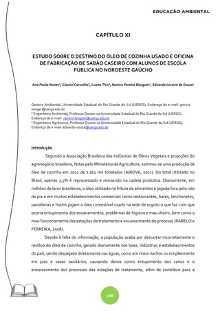 188
CAPÍTULO XI
ESTUDO SOBRE O DESTINO DO ÓLEO DE COZINHA USADO E OFICINA
DE FABRICAÇÃO DE SABÃO CASEIRO COM ALUNOS DE ESCOLA
PÚBLICA NO NOROESTE GAÚCHO
Ana Paula Nunes¹, Gianini Carvalho¹, Luana This¹, Ramiro Pereira Bisognin2
, Eduardo Lorensi de Souza3
Gestora Ambiental. Universidade Estadual do Rio Grande do Sul (UERGS). Endereço de e-mail: greicia-
senger@uergs.edu.br
² Engenheiro Ambiental, Professor Doutor na Universidade Estadual do Rio Grande do Sul (UERGS).
Endereço de e-mail: ramiro-bisignin@uergs.edu.br
² Engenheiro Agrônomo, Professor Doutor na Universidade Estadual do Rio Grande do Sul (UERGS),
Endereço de e-mail: eduardo-souza@uergs.edu.br
Introdução
Segundo a Associação Brasileira das Indústrias de Óleos Vegetais e projeções do
agronegócio brasileiro, feitas pelo Ministério da Agricultura, estimou-se uma produção de
óleo de cozinha em 2012 de 7.162 mil toneladas (ABIOVE, 2011). Do total utilizado no
Brasil, apenas 2,5% é reprocessado e reinserido na cadeia produtiva. Diariamente, em
milhões de lares brasileiros, o óleo utilizado na fritura de alimentos é jogado fora pelo ralo
da pia e em muitos estabelecimentos comerciais como restaurantes, bares, lanchonetes,
pastelarias e hotéis jogam o óleo comestível usado na rede de esgoto o que faz com que
ocorra entupimento dos encanamentos, problemas de higiene e mau cheiro, bem como o
mau funcionamento das estações de tratamento e encarecimento do processo (RABELO e
FERREIRA, 2008).
Devido à falta de informação, a população acaba por descartar incorretamente o
resíduo do óleo de cozinha, gerado diariamente nos lares, indústrias e estabelecimentos
do país, sendo despejado diretamente nas águas, como em rios e riachos ou simplesmente
em pias e vasos sanitários, causando danos como entupimento dos canos e o
encarecimento dos processos das estações de tratamento, além de contribuir para a
 