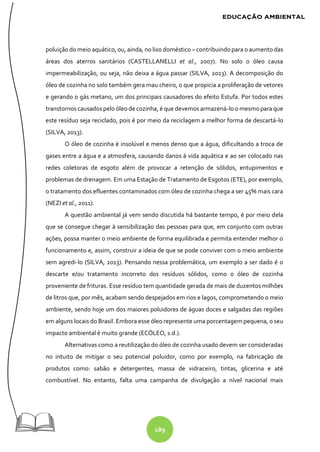 189
poluição do meio aquático, ou, ainda, no lixo doméstico – contribuindo para o aumento das
áreas dos aterros sanitários (CASTELLANELLI et al., 2007). No solo o óleo causa
impermeabilização, ou seja, não deixa a água passar (SILVA, 2013). A decomposição do
óleo de cozinha no solo também gera mau cheiro, o que propicia a proliferação de vetores
e gerando o gás metano, um dos principais causadores do efeito Estufa. Por todos estes
transtornos causados pelo óleo de cozinha, é que devemos armazená-lo o mesmo para que
este resíduo seja reciclado, pois é por meio da reciclagem a melhor forma de descartá-lo
(SILVA, 2013).
O óleo de cozinha é insolúvel e menos denso que a água, dificultando a troca de
gases entre a água e a atmosfera, causando danos à vida aquática e ao ser colocado nas
redes coletoras de esgoto além de provocar a retenção de sólidos, entupimentos e
problemas de drenagem. Em uma Estação de Tratamento de Esgotos (ETE), por exemplo,
o tratamento dos efluentes contaminados com óleo de cozinha chega a ser 45% mais cara
(NEZI et al., 2011).
A questão ambiental já vem sendo discutida há bastante tempo, é por meio dela
que se consegue chegar à sensibilização das pessoas para que, em conjunto com outras
ações, possa manter o meio ambiente de forma equilibrada e permita entender melhor o
funcionamento e, assim, construir a ideia de que se pode conviver com o meio ambiente
sem agredi-lo (SILVA, 2013). Pensando nessa problemática, um exemplo a ser dado é o
descarte e/ou tratamento incorreto dos resíduos sólidos, como o óleo de cozinha
proveniente de frituras. Esse resíduo tem quantidade gerada de mais de duzentos milhões
de litros que, por mês, acabam sendo despejados em rios e lagos, comprometendo o meio
ambiente, sendo hoje um dos maiores poluidores de águas doces e salgadas das regiões
em alguns locais do Brasil. Embora esse óleo represente uma porcentagem pequena, o seu
impacto ambiental é muito grande (ECÓLEO, s.d.).
Alternativas como a reutilização do óleo de cozinha usado devem ser consideradas
no intuito de mitigar o seu potencial poluidor, como por exemplo, na fabricação de
produtos como: sabão e detergentes, massa de vidraceiro, tintas, glicerina e até
combustível. No entanto, falta uma campanha de divulgação a nível nacional mais
 