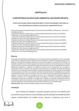 19
CAPÍTULO II
A IMPORTÂNCIA DA EDUCAÇÃO AMBIENTAL NO ENSINO INFANTIL
Greicia Carolina Senger¹, Robson Evaldo Gehlen Bohrer2
, Ramiro Pereira Bisognin², Danni Maisa da
Silva2
, Divanilde Guerra², Eduardo Lorensi de Souza2
, Daniela Mueller de Lara2
¹Gestora Ambiental. Universidade Estadual do Rio Grande do Sul (UERGS). Endereço de e-mail: greicia-
senger@uergs.edu.br
² Engenheiro Ambiental, Professor Doutor na Universidade Estadual do Rio Grande do Sul (UERGS),
Endereço de e-mail: robson-bohrer@uergs.edu.br
2
² Engenheiro Ambiental, Professor Doutor na Universidade Estadual do Rio Grande do Sul (UERGS).
Endereço de e-mail: ramiro-bisignin@uergs.edu.br
² Engenheira Agrônoma, Professora Doutor na Universidade Estadual do Rio Grande do Sul (UERGS),
Endereço de e-mail: danni-silva@uergs.edu.br
2
Engenheira Agrônoma, Professora Doutora na Universidade Estadual do Rio Grande do Sul (UERGS).
Endereço de e-mail: divanilde-guerra@uergs.edu.br
² Engenheiro Agrônomo, Professor Doutor na Universidade Estadual do Rio Grande do Sul (UERGS),
Endereço de e-mail: eduardo-souza@uergs.edu.br
² Engenheira Ambiental, Professora Doutora na Universidade Estadual do Rio Grande do Sul (UERGS),
Endereço de e-mail: daniela-lara@uergs.edu.br
Resumo
A educação ambiental pode ser trabalhada como um processo interativo, participativo e crítico, buscando o
surgimento de mudanças de valores, atitudes e práticas individuais e coletivas. O presente estudo teve por
objetivo a promoção da educação ambiental em uma escola de infantil no município de Três Passos. As
atividades aconteceram por meio da pesagem dos resíduos encontrados nas lixeiras dispostas no ambiente
escolar, as mesmas ocorreram diariamente, de segunda a sexta-feira, durante os meses de fevereiro à junho,
objetivando diagnosticar e classificar os resíduos na escola a fim de proporcionar aos envolvidos o
entendimento sobre a importância da educação ambiental através de atividades de difusão de educação
ambiental com o manejo dos resíduos sólidos. A prática da separação correta dos resíduos foi incentivada
através de palestras e também com o etiquetamento das lixeiras jáexistentes e ainstalação de mais unidades
nos ambientes escolares, a fim de incentivar e informar os alunos de maneira prática o tipo de resíduo a ser
disposto na lixeira. As práticas de reciclagem ocorreram com a elaboração de brinquedos e jogos com
materiais recicláveis. Com a avaliação dos dados de pesagens e incentivo às práticas de separação e
reutilização de materiais foi possível se constatar que o trabalho de educação ambiental foi eficiente
mostrando resultados positivos quanto a conscientização e ações desenvolvidas. Assim a escola se torna um
ambiente adequado a conscientização de alunos e demais indivíduos da comunidade escolar.
Palavras Chave: Meio Ambiente, Resíduos Sólidos, Escola, Conscientização.
Introdução
Uma mudança de realidade no processo educativo parte de uma reflexão, bem
como deformasparamelhorar aatual realidade, se justificandopelanecessidadede adotar
práticas transformadoras nos âmbitos sociais, culturais e ambientais, que visam à
 