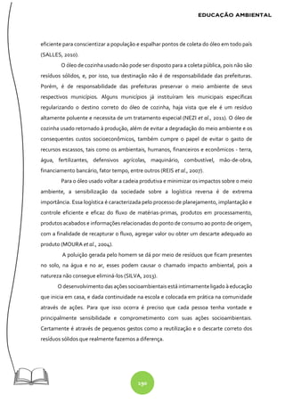 190
eficiente para conscientizar a população e espalhar pontos de coleta do óleo em todo país
(SALLES, 2010).
O óleo de cozinha usado não pode ser disposto para a coleta pública, pois não são
resíduos sólidos, e, por isso, sua destinação não é de responsabilidade das prefeituras.
Porém, é de responsabilidade das prefeituras preservar o meio ambiente de seus
respectivos municípios. Alguns municípios já instituíram leis municipais específicas
regularizando o destino correto do óleo de cozinha, haja vista que ele é um resíduo
altamente poluente e necessita de um tratamento especial (NEZI et al., 2011). O óleo de
cozinha usado retornado à produção, além de evitar a degradação do meio ambiente e os
consequentes custos socioeconômicos, também cumpre o papel de evitar o gasto de
recursos escassos, tais como os ambientais, humanos, financeiros e econômicos - terra,
água, fertilizantes, defensivos agrícolas, maquinário, combustível, mão-de-obra,
financiamento bancário, fator tempo, entre outros (REIS et al., 2007).
Para o óleo usado voltar a cadeia produtiva e minimizar os impactos sobre o meio
ambiente, a sensibilização da sociedade sobre a logística reversa é de extrema
importância. Essa logística é caracterizada pelo processo de planejamento, implantação e
controle eficiente e eficaz do fluxo de matérias-primas, produtos em processamento,
produtos acabados e informações relacionadas do ponto de consumo ao ponto de origem,
com a finalidade de recapturar o fluxo, agregar valor ou obter um descarte adequado ao
produto (MOURA et al., 2004).
A poluição gerada pelo homem se dá por meio de resíduos que ficam presentes
no solo, na água e no ar, esses podem causar o chamado impacto ambiental, pois a
natureza não consegue eliminá-los (SILVA, 2013).
O desenvolvimento das ações socioambientais está intimamente ligado à educação
que inicia em casa, e dada continuidade na escola e colocada em prática na comunidade
através de ações. Para que isso ocorra é preciso que cada pessoa tenha vontade e
principalmente sensibilidade e comprometimento com suas ações socioambientais.
Certamente é através de pequenos gestos como a reutilização e o descarte correto dos
resíduos sólidos que realmente fazemos a diferença.
 