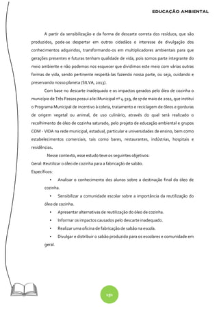 191
A partir da sensibilização e da forma de descarte correta dos resíduos, que são
produzidos, pode-se despertar em outros cidadãos o interesse de divulgação dos
conhecimentos adquiridos, transformando-os em multiplicadores ambientais para que
gerações presentes e futuras tenham qualidade de vida, pois somos parte integrante do
meio ambiente e não podemos nos esquecer que dividimos este meio com várias outras
formas de vida, sendo pertinente respeitá-las fazendo nossa parte, ou seja, cuidando e
preservando nosso planeta (SILVA, 2013).
Com base no descarte inadequado e os impactos gerados pelo óleo de cozinha o
município de Três Passos possui a lei Municipal nº 4.519, de 17 de maio de 2011, que institui
o Programa Municipal de incentivo à coleta, tratamento e reciclagem de óleos e gorduras
de origem vegetal ou animal, de uso culinário, através do qual será realizado o
recolhimento de óleo de cozinha saturado, pelo projeto de educação ambiental e grupos
COM - VIDA na rede municipal, estadual, particular e universidades de ensino, bem como
estabelecimentos comerciais, tais como bares, restaurantes, indústrias, hospitais e
residências.
Nesse contexto, esse estudo teve os seguintes objetivos:
Geral: Reutilizar o óleo de cozinha para a fabricação de sabão.
Específicos:
▪ Analisar o conhecimento dos alunos sobre a destinação final do óleo de
cozinha.
▪ Sensibilizar a comunidade escolar sobre a importância da reutilização do
óleo de cozinha.
▪ Apresentar alternativas de reutilização do óleo de cozinha.
▪ Informar os impactos causados pelo descarte inadequado.
▪ Realizar uma oficina de fabricação de sabão na escola.
▪ Divulgar e distribuir o sabão produzido para os escolares e comunidade em
geral.
 