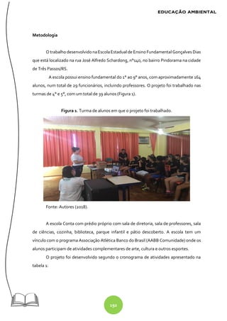 192
Metodologia
O trabalho desenvolvido na Escola Estadual de Ensino Fundamental Gonçalves Dias
que está localizado na rua José Alfredo Schardong, n°140, no bairro Pindorama na cidade
de Três Passos/RS.
A escola possui ensino fundamental do 1° ao 9° anos, com aproximadamente 164
alunos, num total de 29 funcionários, incluindo professores. O projeto foi trabalhado nas
turmas de 4° e 5°, com um total de 39 alunos (Figura 1).
Figura 1. Turma de alunos em que o projeto foi trabalhado.
Fonte: Autores (2018).
A escola Conta com prédio próprio com sala de diretoria, sala de professores, sala
de ciências, cozinha, biblioteca, parque infantil e pátio descoberto. A escola tem um
vínculo com o programa Associação Atlética Banco do Brasil (AABB Comunidade) onde os
alunos participam de atividades complementares de arte, cultura e outros esportes.
O projeto foi desenvolvido segundo o cronograma de atividades apresentado na
tabela 1:
 