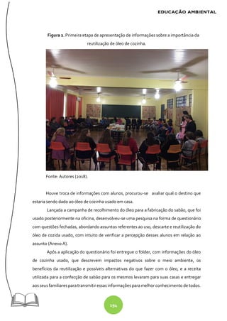 194
Figura 2. Primeira etapa de apresentação de informações sobre a importância da
reutilização de óleo de cozinha.
Fonte: Autores (2018).
Houve troca de informações com alunos, procurou-se avaliar qual o destino que
estaria sendo dado ao óleo de cozinha usado em casa.
Lançada a campanha de recolhimento do óleo para a fabricação do sabão, que foi
usado posteriormente na oficina, desenvolveu-se uma pesquisa na forma de questionário
com questões fechadas, abordando assuntos referentes ao uso, descarte e reutilização do
óleo de cozida usado, com intuito de verificar a percepção desses alunos em relação ao
assunto (Anexo A).
Após a aplicação do questionário foi entregue o folder, com informações do óleo
de cozinha usado, que descrevem impactos negativos sobre o meio ambiente, os
benefícios da reutilização e possíveis alternativas do que fazer com o óleo, e a receita
utilizada para a confecção de sabão para os mesmos levaram para suas casas e entregar
aos seus familiares para transmitir essas informações para melhor conhecimento de todos.
 