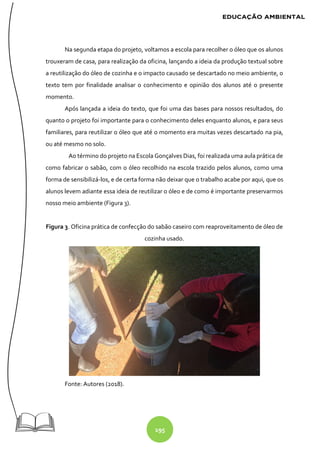 195
Na segunda etapa do projeto, voltamos a escola para recolher o óleo que os alunos
trouxeram de casa, para realização da oficina, lançando a ideia da produção textual sobre
a reutilização do óleo de cozinha e o impacto causado se descartado no meio ambiente, o
texto tem por finalidade analisar o conhecimento e opinião dos alunos até o presente
momento.
Após lançada a ideia do texto, que foi uma das bases para nossos resultados, do
quanto o projeto foi importante para o conhecimento deles enquanto alunos, e para seus
familiares, para reutilizar o óleo que até o momento era muitas vezes descartado na pia,
ou até mesmo no solo.
Ao término do projeto na Escola Gonçalves Dias, foi realizada uma aula prática de
como fabricar o sabão, com o óleo recolhido na escola trazido pelos alunos, como uma
forma de sensibilizá-los, e de certa forma não deixar que o trabalho acabe por aqui, que os
alunos levem adiante essa ideia de reutilizar o óleo e de como é importante preservarmos
nosso meio ambiente (Figura 3).
Figura 3. Oficina prática de confecção do sabão caseiro com reaproveitamento de óleo de
cozinha usado.
Fonte: Autores (2018).
 