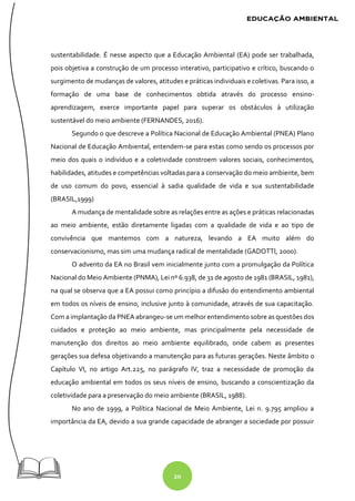 20
sustentabilidade. É nesse aspecto que a Educação Ambiental (EA) pode ser trabalhada,
pois objetiva a construção de um processo interativo, participativo e crítico, buscando o
surgimento de mudanças de valores, atitudes e práticas individuais e coletivas. Para isso, a
formação de uma base de conhecimentos obtida através do processo ensino-
aprendizagem, exerce importante papel para superar os obstáculos à utilização
sustentável do meio ambiente (FERNANDES, 2016).
Segundo o que descreve a Política Nacional de Educação Ambiental (PNEA) Plano
Nacional de Educação Ambiental, entendem-se para estas como sendo os processos por
meio dos quais o indivíduo e a coletividade constroem valores sociais, conhecimentos,
habilidades, atitudes e competências voltadas para a conservação do meio ambiente, bem
de uso comum do povo, essencial à sadia qualidade de vida e sua sustentabilidade
(BRASIL,1999)
A mudança de mentalidade sobre as relações entre as ações e práticas relacionadas
ao meio ambiente, estão diretamente ligadas com a qualidade de vida e ao tipo de
convivência que mantemos com a natureza, levando a EA muito além do
conservacionismo, mas sim uma mudança radical de mentalidade (GADOTTI, 2000).
O advento da EA no Brasil vem inicialmente junto com a promulgação da Política
Nacional do Meio Ambiente (PNMA), Lei nº 6.938, de 31 de agosto de 1981 (BRASIL, 1981),
na qual se observa que a EA possui como princípio a difusão do entendimento ambiental
em todos os níveis de ensino, inclusive junto à comunidade, através de sua capacitação.
Com a implantação da PNEA abrangeu-se um melhor entendimento sobre as questões dos
cuidados e proteção ao meio ambiente, mas principalmente pela necessidade de
manutenção dos direitos ao meio ambiente equilibrado, onde cabem as presentes
gerações sua defesa objetivando a manutenção para as futuras gerações. Neste âmbito o
Capítulo VI, no artigo Art.225, no parágrafo IV, traz a necessidade de promoção da
educação ambiental em todos os seus níveis de ensino, buscando a conscientização da
coletividade para a preservação do meio ambiente (BRASIL, 1988).
No ano de 1999, a Política Nacional de Meio Ambiente, Lei n. 9.795 ampliou a
importância da EA, devido a sua grande capacidade de abranger a sociedade por possuir
 