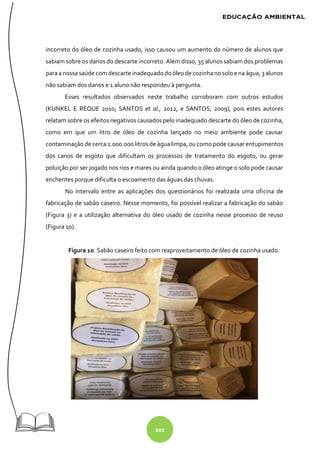 202
incorreto do óleo de cozinha usado, isso causou um aumento do número de alunos que
sabiam sobre os danos do descarte incorreto. Além disso, 35 alunos sabiam dos problemas
paraa nossa saúde com descarte inadequadodoóleode cozinhanosolo e na água, 3alunos
não sabiam dos danos e 1 aluno não respondeu à pergunta.
Esses resultados observados neste trabalho corroboram com outros estudos
(KUNKEL E REQUE 2010; SANTOS et al., 2012, e SANTOS, 2009), pois estes autores
relatam sobre os efeitos negativos causados pelo inadequado descarte do óleo de cozinha,
como em que um litro de óleo de cozinha lançado no meio ambiente pode causar
contaminação de cerca 1.000.000 litros de água limpa, ou como pode causar entupimentos
dos canos de esgoto que dificultam os processos de tratamento do esgoto, ou gerar
poluição por ser jogado nos rios e mares ou ainda quando o óleo atinge o solo pode causar
enchentes porque dificulta o escoamento das águas das chuvas.
No intervalo entre as aplicações dos questionários foi realizada uma oficina de
fabricação de sabão caseiro. Nesse momento, foi possível realizar a fabricação do sabão
(Figura 3) e a utilização alternativa do óleo usado de cozinha nesse processo de reuso
(Figura 10).
Figura 10. Sabão caseiro feito com reaproveitamento de óleo de cozinha usado.
 
