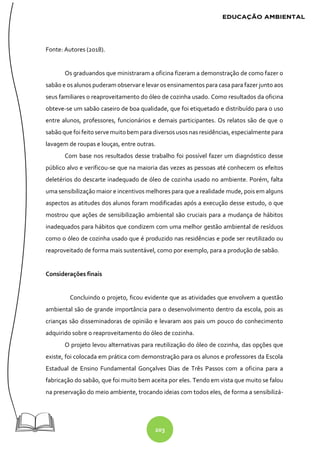 203
Fonte: Autores (2018).
Os graduandos que ministraram a oficina fizeram a demonstração de como fazer o
sabão e os alunos puderam observar e levar os ensinamentos para casa para fazer junto aos
seus familiares o reaproveitamento do óleo de cozinha usado. Como resultados da oficina
obteve-se um sabão caseiro de boa qualidade, que foi etiquetado e distribuído para o uso
entre alunos, professores, funcionários e demais participantes. Os relatos são de que o
sabão que foifeitoserve muitobem para diversosusos nas residências, especialmente para
lavagem de roupas e louças, entre outras.
Com base nos resultados desse trabalho foi possível fazer um diagnóstico desse
público alvo e verificou-se que na maioria das vezes as pessoas até conhecem os efeitos
deletérios do descarte inadequado de óleo de cozinha usado no ambiente. Porém, falta
uma sensibilização maior e incentivos melhores para que a realidade mude, pois em alguns
aspectos as atitudes dos alunos foram modificadas após a execução desse estudo, o que
mostrou que ações de sensibilização ambiental são cruciais para a mudança de hábitos
inadequados para hábitos que condizem com uma melhor gestão ambiental de resíduos
como o óleo de cozinha usado que é produzido nas residências e pode ser reutilizado ou
reaproveitado de forma mais sustentável, como por exemplo, para a produção de sabão.
Considerações finais
Concluindo o projeto, ficou evidente que as atividades que envolvem a questão
ambiental são de grande importância para o desenvolvimento dentro da escola, pois as
crianças são disseminadoras de opinião e levaram aos pais um pouco do conhecimento
adquirido sobre o reaproveitamento do óleo de cozinha.
O projeto levou alternativas para reutilização do óleo de cozinha, das opções que
existe, foi colocada em prática com demonstração para os alunos e professores da Escola
Estadual de Ensino Fundamental Gonçalves Dias de Três Passos com a oficina para a
fabricação do sabão, que foi muito bem aceita por eles. Tendo em vista que muito se falou
na preservação do meio ambiente, trocando ideias com todos eles, de forma a sensibilizá-
 