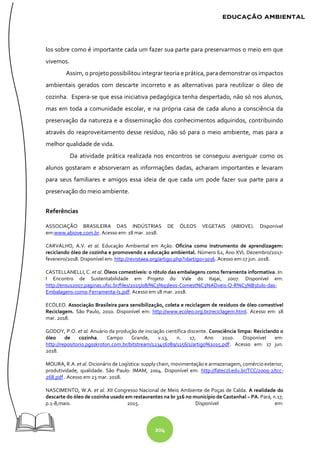 204
los sobre como é importante cada um fazer sua parte para preservarmos o meio em que
vivemos.
Assim, o projeto possibilitou integrar teoria e prática, para demonstrar os impactos
ambientais gerados com descarte incorreto e as alternativas para reutilizar o óleo de
cozinha. Espera-se que essa iniciativa pedagógica tenha despertado, não só nos alunos,
mas em toda a comunidade escolar, e na própria casa de cada aluno a consciência da
preservação da natureza e a disseminação dos conhecimentos adquiridos, contribuindo
através do reaproveitamento desse resíduo, não só para o meio ambiente, mas para a
melhor qualidade de vida.
Da atividade prática realizada nos encontros se conseguiu averiguar como os
alunos gostaram e absorveram as informações dadas, acharam importantes e levaram
para seus familiares e amigos essa ideia de que cada um pode fazer sua parte para a
preservação do meio ambiente.
Referências
ASSOCIAÇÃO BRASILEIRA DAS INDÚSTRIAS DE ÓLEOS VEGETAIS (ABIOVE). Disponível
em:www.abiove.com.br. Acesso em: 18 mar. 2018.
CARVALHO, A.V. et al. Educação Ambiental em Ação. Oficina como instrumento de aprendizagem:
reciclando óleo de cozinha e promovendo a educação ambiental. Número 62, Ano XVI. Dezembro/2017-
fevereiro/2018. Disponível em: http://revistaea.org/artigo.php?idartigo=3036. Acesso em:17 jun. 2018.
CASTELLANELLI, C. et al. Óleos comestíveis: o rótulo das embalagens como ferramenta informativa. In:
I Encontro de Sustentabilidade em Projeto do Vale do Itajaí, 2007. Disponível em:
http://ensus2007.paginas.ufsc.br/files/2015/08/%C3%93leos-Comest%C3%ADveis-O-R%C3%B3tulo-das-
Embalagens-como-Ferramenta-I1.pdf. Acesso em 18 mar. 2018.
ECÓLEO. Associação Brasileira para sensibilização, coleta e reciclagem de resíduos de óleo comestível
Reciclagem. São Paulo, 2010. Disponível em: http://www.ecoleo.org.br/reciclagem.html. Acesso em: 18
mar. 2018.
GODOY, P.O. et al. Anuário da produção de iniciação científica discente. Consciência limpa: Reciclando o
óleo de cozinha. Campo Grande, v.13, n. 17, Ano 2010. Disponível em:
http://repositorio.pgsskroton.com.br/bitstream/123456789/1156/1/artigo%2015.pdf. Acesso em: 17 jun.
2018.
MOURA, R.A. et al. Dicionário de Logística: supply chain, movimentação e armazenagem, comércio exterior,
produtividade, qualidade. São Paulo: IMAM, 2004. Disponível em: http://fateczl.edu.br/TCC/2009-2/tcc-
268.pdf . Acesso em 23 mar. 2018.
NASCIMENTO, W.A. et al. XII Congresso Nacional de Meio Ambiente de Poças de Calda. A realidade do
descarte do óleo de cozinha usado em restaurantes na br 316 no município de Castanhal – PA. Pará, n.17,
p.1-8,maio. 2015. Disponível em:
 
