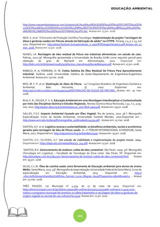205
http://www.meioambientepocos.com.br/anais/176.%20A%20REALIDADE%20DO%20DESCARTE%20DO%
20OLEO%20DE%20COZINHA%20USADO%20EM%20RESTAURANTES%20NA%20BR%20316%20NO%2
0MUNIC%C3%8DPIO%20DE%20CASTANHAL%20PA.doc. Acesso em: 17 jun. 2018.
NEZI. S. et al. IV Encontro de Produção Científica Tecnologia. Implementação do projeto “reciclagem de
óleos e gorduras usados em frituras através da fabricação de sabão” na UTFPR. Paraná, v.5, p 2-13, out
2011. Disponível em: http://www.fecilcam.br/nupem/anais_vi_epct/PDF/engenharias/01.pdf.Acesso em 25
mar. 2018. Acesso em: 17 jun. 2018.
NUNES, I.A. Reciclagem de óleo residual de fritura nas indústrias alimentícias: um estudo de caso.
Palmas, 2011.73f. Monografia apresentada a Universidade de Brasília (UnB) como requisito parcial para
obtenção do grau de Bacharel em Administração, 2011. Disponível em:
http://bdm.unb.br/bitstream/10483/3058/1/2011_IvanyAraujoNunesMarques.pdf. Acesso em: 17 jun. 2018.
RABELO, R. A; FERREIRA, O. M. Coleta Seletiva De Óleo Residual De Fritura Para Aproveitamento
Industrial. Goiânia, 2008. Universidade Católica de Goiás–Departamento de Engenharia–Engenharia
Ambiental. Acesso em: 19 mar. 2018.
REIS, M. F. P. et al. Destinação de óleos de fritura. 24º Congresso Brasileiro de Engenharia Sanitária e
Ambiental, Belo Horizonte, 5f, 2007. Disponível em:
https://pt.scribd.com/document/49957933/DESTINACAO-DE-OLEOS-DE-FRITURA. Acesso em: 19 mar.
2018.
RUA, E. R.; SOUZA, P. S. A. Educação Ambiental em uma Abordagem Interdisciplinar e Contextualizada
por meio das Disciplinas Química e Estudos Regionais. Revista Química Nova Na Escola, v.32, n.2, p.95-
100, 2010. http://qnesc.sbq.org.br/online/qnesc32_2/07-RSA-5909.pdf. Acesso em: 19 jun. 2018.
SALLES, F.S.F. Impacto Ambiental Causado por Óleo Vegetal. Rio de Janeiro, 2010. 36 f. Monografia
Especialização Curso de Gestão Ambiental, Universidade Candido Mendes, 2010.Disponível em :
http://www.avm.edu.br/docpdf/monografias_publicadas/k214339.pdf . Acesso em: 25 mar. 2018.
SANTOS, A.F. et al. Logística reversa e sustentabilidade: os benefícios ambientais, sociais e econômicos
gerados pela reciclagem de óleo de fritura usado. In: 1º FÓRUM INTERNACIONAL ECOINOVAR, Santa
Maria, 2012. Disponível em: http://repositorio.furg.br/handle/1/5490. Acesso em: 19 jun. 2018.
SANTOS, D.C; OLIVEIRA, A.F. Um estudo de viabilidade e implementação do projeto inovar. 2014.
Disponível em: https://fapb.edu.br/media/files/2/2_354.pdf. Acesso em: 17 jun. 2018.
SANTOS; R.S. Gerenciamento de resíduos: coleta de óleo comestível. São Paulo. 2009. 52f. Monografia
(Tecnologia em Logística) – Faculdade de Tecnologia da Zona Leste. São Paulo, SP. Disponível em:
http://docplayer.com.br/12841301-Gerenciamento-de-residuos-coleta-de-oleo-comestivel.html. Acesso
em: 19 jun. 2018.
SILVA, C.L.W. Óleo de cozinha usado como ferramenta de Educação ambiental para alunos do ensino
Médio. Santa Maria, 2013. 55f. Monografia de especialização-Universidade Federal de Santa Maria, Curso de
especialização em Educação Ambiental, 2013. Disponível em: http://
.ufsm.br/bitstream/handle/1/718/Silva_Carmen_Lucia_Wegner_da.pdf?sequence=1&isAllowed=y . Acesso
em: 25 mar. 2018.
TRÊS PASSOS. Lei Municipal nº 4.519, de 17 de maio de 2011. Disponível em:
https://leismunicipais.com.br/a/rs/t/tres-passos/lei-ordinaria/2011/452/4519/lei-ordinaria-n-4519-2011-
institui-o-programa-municipal-de-incentivo-a-coleta-tratamento-e-reciclagem-de-oleos-e-gorduras-de-
origem-vegetal-ou-animal-de-uso-culinario?q=4519. Acesso em: 22 jul. 2020.
 