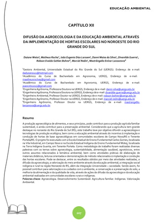 207
CAPÍTULO XII
DIFUSÃO DA AGROECOLOGIA E DA EDUCAÇÃO AMBIENTAL ATRAVÉS
DA IMPLEMENTAÇÃO DE HORTAS ESCOLARES NO NOROESTE DO RIO
GRANDE DO SUL
Daiane Weiss¹, Matheus Rocha2
, João Eugenio Dias Larssen3
, Danni Maisa da Silva4
, Divanilde Guerra5
,
Robson Evaldo Gehlen Bohrer6
, Marciel Redin7
, Mastrângello Enívar Lanzanova8
¹Gestora Ambiental, Universidade Estadual do Rio Grande do Sul (UERGS). Endereço de e-mail:
dadyweiss21@hotmail.com
²Acadêmico do Curso de Bacharelado em Agronomia, UERGS, Endereço de e-mail:
maatheusrocha9@gmail.com
3
Acadêmico do Curso de Bacharelado em Agronomia, UERGS, Endereço de e-mail:
joaocoto2015@gmail.com
4
Engenheira Agrônoma, Professora Doutora na UERGS, Endereço de e-mail: danni-silva@uergs.edu.br
5
EngenheiraAgrônoma, ProfessoraDoutoranaUERGS, Endereço de e-mail: divanilde-guerra@uergs.edu.br
6
Engenheiro Ambiental, Professor Doutor na UERGS, Endereço de e-mail: robson-bohrer@uergs.edu.br
7
Engenheiro Agrônomo, Professor Doutor na UERGS, Endereço de e-mail: marciel-redin@uergs.edu.br
8
Engenheiro Agrônomo, Professor Doutor na UERGS, Endereço de e-mail: mastrangello-
lanzanova@uergs.edu.br
Resumo
A produção agroecológica de alimentos, e seus princípios, pode contribuir para a produção agrícola familiar
sustentável, e ainda contribuir para a preservação ambiental. Considerando que a agricultura tem grande
destaque no noroeste do Rio Grande do Sul (RS), este trabalho teve por objetivo difundir a agroecologia e
tecnologias de produção ecológica, bem como a educação ambiental através do incentivo à implantação e
condução de hortas de base agroecológicas em comunidades escolares de Campo Novo/RS e Tenente
Portela/RS. O projeto foi executado com a Escola Estadual de Ensino Fundamental Carlos Gomes, localizada
na Vila Industrial, em Campo Novo e na Escola Estadual Indígena de Ensino Fundamental Múkej, localizada
na Terra Indígena Guarita, em Tenente Portela. Como metodologia de trabalho foram realizadas diversas
palestras com os temas sobre agroecologia, sustentabilidade, alimentação saudável, agrotóxicos, entre
outros assuntos relacionados à temática ambiental, bem como atividades práticas de elaboração de
materiais didáticos, leituras orientadas e demonstrações de método relacionados à implantação e condução
das hortas escolares. Pode-se destacar, entre os resultados obtidos por meio das atividades realizadas, a
difusão da agroecologia, a valorização do meio ambiente através da educação ambiental, a integração social
indígena e rural na região Noroeste do RS, além da integração Universidade – sociedade. Sendo assim, foi
possível contribuir para valorização e os cuidados com o ambiente, a conservação e a preservação do solo, a
melhoria da alimentação e da qualidade de vida, através de ações de difusão da agroecologia e da educação
ambiental realizadas em comunidades escolares rurais e indígenas.
Palavras-chave: Agroecologia. Desenvolvimento Sustentável. Agricultura familiar. Indígenas. Valorização
Ambiental.
 