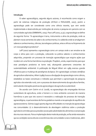 208
Introdução
O saber agroecológico, segundo alguns autores, é reconhecido como origem a
partir de sistemas indígenas de produção (AYALA e FEHLAUER, 2007), porém a
agroecologia pode ser considerada como uma ciência recente, que vem sendo
implementada e desenvolvida por instituições de ensino e pesquisa em parceria com as
comunidades agrícolas (EMBRAPA, 2005). Para Leff (2002, p.37), a agroecologia se define
da seguinte forma: “A agroecologia é terra, instrumento e alma da produção, onde se
plantam novas sementes do saber e do conhecimento; é o caldeirão onde se amalgamam
saberes e conhecimentos, ciências, tecnologias e práticas, artes e ofícios no forjamento de
um novo paradigma produtivo”.
Leff (2002) apresenta a agroecologia como um campo onde o ser envolve-se de
corpo e alma para com a produção, colocando na prática saberes e conhecimentos
adquiridos, propondo um processo de transição agroecológica que exigiria ações que
incidem em uma forma harmônica na produção. Propõem, ainda, experimentos para que
esse paradigma produtivo se torne real, alcançando patamares crescentes de
sustentabilidade ambiental. A publicação de Miguel Altieri em 1989 exerceu grande
influência para a mudança de paradigmas da época. Em agroecologia: as bases científicas
da agricultura alternativa, Altieri (1989) busca a divulgação da agroecologia como ciência,
estabelece as bases conceituais e métodos que permitam a aproximação da pesquisa
agrícola e da extensão rural, com o processo de desenvolvimento da agricultura familiar,
estimulando interações positivas da agroecologia e da agricultura sustentável.
De acordo com Cotrim et al. (2018), na agroecologia são empregadas técnicas
sustentáveis de agricultura, onde o homem e o meio ambiente convivem de maneira
harmônica e para que isto ocorra é necessário a realização do processo de transição
agroecológica, o qual acontece de forma gradativa visando a recuperação do equilíbrio do
agroecossistema. Gómez (1997) aponta algumas dificuldades na inserção da agroecologia
nas comunidades: (i) o desenvolvimento da abordagem sistêmica sobre a produção
agrícola(ii) atimidez para as pressões sociaispela salubridadedos alimentose conservação
dosrecursosnaturais.Para a implantação deste mododeprodução, se faz ainda necessário
que as condições socioculturais e econômicas das comunidades rurais e tradicionais, além
 