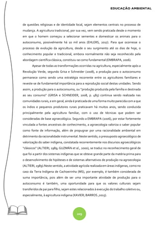 209
de questões religiosas e de identidade local, sejam elementos centrais no processo de
mudança. A agricultura tradicional, por sua vez, vem sendo praticada desde o momento
em que o homem começou a selecionar sementes e domesticar os animais para o
autoconsumo, possivelmente há 10 mil anos (EHLERS, 2017). Para que ocorresse o
processo de evolução da agricultura, desde o seu surgimento até os dias de hoje, o
conhecimento popular e tradicional, embora normalmente não seja reconhecido pela
abordagem científica clássica, constituiu-se como fundamental (EMBRAPA, 2006).
Apesar de todas as transformações ocorridas na agricultura, especialmente após a
Revolução Verde, segundo Grisa e Schneider (2008), a produção para o autoconsumo
permanece como sendo uma estratégia recorrente entre os agricultores familiares e
reveste-se de fundamental importância para a reprodução social destas unidades. Sendo
assim, a produção para o autoconsumo, ou “produção produzida pela família e destinada
ao seu consumo” (GRISA e SCHNEIDER, 2008, p. 485) continua sendo realizada nas
comunidades rurais, e em geral, ainda é praticada de uma forma muito parecida com a que
os índios e pequenos produtores rurais praticavam há muitos anos, sendo conduzida
principalmente pela agricultura familiar, com o uso de técnicas que podem ser
consideradas de base agroecológica. Segundo a EMBRAPA (2006), por estar fortemente
vinculada a fontes ancestrais de conhecimento, a agroecologia valoriza o saber popular
como fonte de informação, além de propugnar por uma racionalidade ambiental em
detrimento da racionalidade instrumental. Neste sentido, o pressuposto agroecológico de
valorização do saber indígena, constatada recorrentemente nos discursos agroecológicos
“clássicos” (ALTIERI, 1989; GUZMÁN et al., 2000), se traduz no reconhecimento geral de
que foi a partir dos sistemas indígenas que se obteve grande parte da matéria prima para
o desenvolvimento de hipóteses e de sistemas alternativos de produção na agroecologia
(ALTIERI, 1989).Neste sentido, a atividade agrícola realizada em áreas indígenas, como no
caso da Terra Indígena de Cachoeirinha (MS), por exemplo, é também considerada de
suma importância, pois além de ser uma importante atividade de produção para o
autoconsumo é também, uma oportunidade para que os valores culturais sejam
transferidos de pai para filho, sejam estes relacionados à execução do trabalho coletivo ou,
especialmente, à agricultura indígena (XAVIER; BARROS ,2015).
 