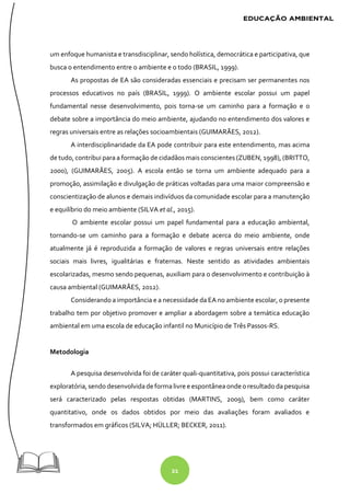 21
um enfoque humanista e transdisciplinar, sendo holística, democrática e participativa, que
busca o entendimento entre o ambiente e o todo (BRASIL, 1999).
As propostas de EA são consideradas essenciais e precisam ser permanentes nos
processos educativos no país (BRASIL, 1999). O ambiente escolar possui um papel
fundamental nesse desenvolvimento, pois torna-se um caminho para a formação e o
debate sobre a importância do meio ambiente, ajudando no entendimento dos valores e
regras universais entre as relações socioambientais (GUIMARÃES, 2012).
A interdisciplinaridade da EA pode contribuir para este entendimento, mas acima
de tudo, contribui para a formação de cidadãos mais conscientes (ZUBEN, 1998), (BRITTO,
2000), (GUIMARÃES, 2005). A escola então se torna um ambiente adequado para a
promoção, assimilação e divulgação de práticas voltadas para uma maior compreensão e
conscientização de alunos e demais indivíduos da comunidade escolar para a manutenção
e equilíbrio do meio ambiente (SILVA et al., 2015).
O ambiente escolar possui um papel fundamental para a educação ambiental,
tornando-se um caminho para a formação e debate acerca do meio ambiente, onde
atualmente já é reproduzida a formação de valores e regras universais entre relações
sociais mais livres, igualitárias e fraternas. Neste sentido as atividades ambientais
escolarizadas, mesmo sendo pequenas, auxiliam para o desenvolvimento e contribuição à
causa ambiental (GUIMARÃES, 2012).
Considerando a importância e a necessidade da EA no ambiente escolar, o presente
trabalho tem por objetivo promover e ampliar a abordagem sobre a temática educação
ambiental em uma escola de educação infantil no Município de Três Passos-RS.
Metodologia
A pesquisa desenvolvida foi de caráter quali-quantitativa, pois possui característica
exploratória, sendodesenvolvidadeformalivree espontâneaondeoresultado da pesquisa
será caracterizado pelas respostas obtidas (MARTINS, 2009), bem como caráter
quantitativo, onde os dados obtidos por meio das avaliações foram avaliados e
transformados em gráficos (SILVA; HÜLLER; BECKER, 2011).
 
