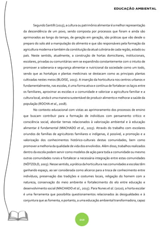 210
SegundoSantilli (2015), aculturaoupatrimônio alimentaré amelhorrepresentação
da descendência de um povo, sendo composta por processos que foram e ainda são
aprimorados ao longo do tempo, de geração em geração, são práticas que vão desde o
preparo do solo até a manipulação do alimento e que são responsáveis pela formação da
agricultura moderna e também da constituição da atual culinária de cada região, estado ou
país. Neste sentido, atualmente, a construção de hortas domiciliares, institucionais,
escolares, privadas ou comunitárias vem se expandindo constantemente com o intuito de
promover a soberania e segurança alimentar e nutricional da sociedade como um todo,
sendo que as hortaliças e plantas medicinais se destacam como as principais plantas
cultivadas nestes meios (BLOISE, 2015). A inserção da horticultura nos centros urbanos e
fundamentalmente, nas escolas, é uma forma ativa e contínua de fortalecer os laços entre
os familiares, aproximar as escolas e a comunidade e valorizar a agricultura familiar e a
cultura local, ainda é uma maneira sustentável de produzir alimento e melhorar a saúde da
população (ROCHA et al., 2018).
No contexto educacional com vistas ao aprimoramento dos processos de ensino
que buscam contribuir para a formação de indivíduos com pensamento crítico e
consciência social, abordar temas relacionados à valorização ambiental e à educação
alimentar é fundamental (MACHADO et al., 2015). Através do trabalho com escolares
oriundos de famílias de agricultores familiares e indígenas, é possível, a promoção e a
valorização dos conhecimentos histórico-culturais destas comunidades, bem como
promover a melhoria da qualidade de vida dos envolvidos. Além disso, trabalhos realizados
dentro da escola podem servir como modelos de ação para toda a comunidade ou mesmo
outras comunidades rurais e fortalecer a necessária integração entre estas comunidades
(NÖTZOLD, 2003). Nesse sentido, a prática da horticultura nas comunidades e escolas têm
ganhando espaço, ao ser considerada como alicerce para a troca de conhecimento entre
indivíduos, preservação das tradições e costumes locais, religação do homem com a
natureza, conservação do meio ambiente e fortalecimento do elo entre educação e
desenvolvimento social (MACHADO et al., 2015). Para Nunes et al. (2020), a horta escolar
é uma ferramenta que possibilita questionamentos relacionados às desigualdades e à
conjuntura que as fomenta, e portanto, a uma educação ambiental transformadora, capaz
 