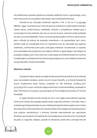211
de problematizar questões agudas da sociedade neoliberal, tendo a agroecologia, como
base na busca de uma sociedade sustentável e sócio-ambientalmente justa.
Entende-se por educação ambiental, segundo o Art. 1º da Lei nº 9.795/1999
(BRASIL, 1999), “os processos por meio dos quais os indivíduos e a coletividade constroem
valores sociais, conhecimentos, habilidades, atitudes e competências voltadas para a
conservação do meio ambiente, bem de uso comum do povo, essencial à sadia qualidade
de vida e sua sustentabilidade”. Assim, as hortas escolares podem contribuir sobremaneira
para a difusão de práticas de produção sustentáveis e da agroecologia, bem como,
também pode ser considerada como um importante meio de valorização dos aspectos
ambientais, contribuindo assim para a educação ambiental. Considerando os aspectos
acima abordados este projeto teve por objetivo difundir a agroecologia e tecnologias de
produção ecológica, bem como estimular a valorização do ambiente através do incentivo
à implantação e condução de hortas de base agroecológicas em comunidades escolares de
Campo Novo/RS e Tenente Portela/RS.
Materiais e métodos
O projeto foi desenvolvido na região do Noroeste do Rio Grande do Sul, envolvendo
duas comunidades escolares, sendo uma de Campo Novo/RS, a da Escola Estadual de
Ensino Fundamental Carlos Gomes, localizada na Vila Industrial, (27°36’04.15”S;
53°50’38.30”O) e a outra da Escola Indígena de Ensino Fundamental Mùkej, localizada no
Setor Três Soitas (27°23’53.84 S; 53°43’30.89 O), da Terra Indígena do Guarita, em Tenente
Portela/RS.
A região Noroeste do Rio Grande do Sul é uma região essencialmente agrícola,
tendo como sistema de produção predominante a agricultura familiar. Com base nisso, a
produção agrícola apresentada nas comunidadesparticipantesdeste projeto, do município
de Campo Novo (Vila Industrial) e de Tenente Portela (Terra Indígena do Guarita) possuem
suas próprias características: a primeira, formada essencialmente por agricultores
familiares, que se apoiam principalmente na produção para o autoconsumo e na produção
de grãos; e a segunda, indígena, apoiada no artesanato, sendo este o principal meio de
 
