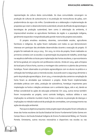 212
representação da cultura desta comunidade. As duas comunidades convergem na
produção de culturas de autoconsumo e na produção de monoculturas de grãos, com
predominância da soja e do milho. Considerando-se a elaboração e implementação de
propostas que visem o desenvolvimento sustentável, através da difusão da agroecologia e
tecnologias de produção sustentável, bem como à valorização do ambiente, é
imprescindível envolver os agricultores familiares da região e a população indígena,
geralmente esquecida e marginalizada pela grande maioria dos projetos executados.
O projeto envolveu escolares, docentes, comunidade escolar, agricultores
familiares e indígenas. As ações foram realizadas com todos os que demonstraram
interesse em participar das atividades desenvolvidas durante a execução do projeto. O
projeto foi realizado de 2013 a 2015. Em 2013, no início do projeto, foram realizados os
primeiros contatos com as escolas e a apresentação da proposta de trabalho, sendo logo
na sequência definidos os locais para implantação das hortas escolares, o que aconteceria
de forma gradual, em conjunto com professores e alunos. Ainda em 2013, após a limpeza
do local para a futura horta, ocorreu a montagem dos canteiros e o plantio das primeiras
hortaliças. Foram observados os princípios agroecológicos com os alunos na prática e a
utilização das hortaliças para a merenda escolar, buscando assim a segurança alimentar a
partir da produção agroecológica. Já em 2014, a manutenção dos canteiros e ampliação da
horta foram as atividades que nortearam o projeto. Ainda foram implementadas
atividades práticas com solos, produção de subsistência, hortaliças importantes para
implantação na horta e relações amistosas com o ambiente (água, solo e ar), dando-se
ênfase considerável às ações de educação ambiental. Em 2015, outros temas também
foram incorporados ao projeto, como controle biológico, resíduos sólidos e suas
implicações no ambiente mundial e local, frutas e verduras na prevenção de doenças e
implicações no método tradicional de produção de commodities, com prosseguimento nas
ações de educação ambiental.
Para que os objetivos propostos neste projeto sejam alcançados foram utilizadas as
áreas das hortas escolares da Escola Estadual de Ensino Fundamental Carlos Gomes em
Campo Novo e da Escola Estadual Indígena de Ensino Fundamental Mùkej, em Tenente
Portela. Entretanto, outros recursos necessários e disponíveis nas escolas ou nas
 