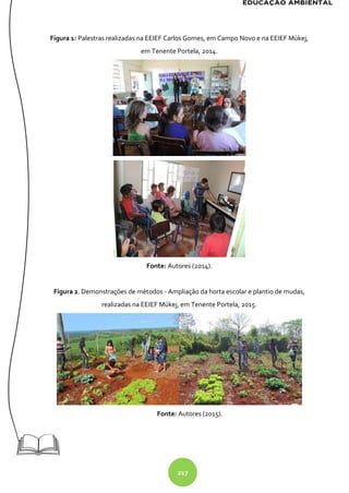 217
Figura 1: Palestras realizadas na EEIEF Carlos Gomes, em Campo Novo e na EEIEF Mùkej,
em Tenente Portela, 2014.
Fonte: Autores (2014).
Figura 2. Demonstrações de métodos - Ampliação da horta escolar e plantio de mudas,
realizadas na EEIEF Múkej, em Tenente Portela, 2015.
Fonte: Autores (2015).
 