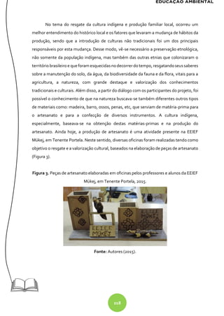 218
No tema do resgate da cultura indígena e produção familiar local, ocorreu um
melhor entendimento do histórico local e os fatores que levaram a mudança de hábitos da
produção, sendo que a introdução de culturas não tradicionais foi um dos principais
responsáveis por esta mudança. Desse modo, vê-se necessário a preservação etnológica,
não somente da população indígena, mas também das outras etnias que colonizaram o
territóriobrasileiroe que foram esquecidasnodecorrer dotempo, resgatandoseussaberes
sobre a manutenção do solo, da água, da biodiversidade da fauna e da flora, vitais para a
agricultura, a natureza, com grande destaque e valorização dos conhecimentos
tradicionais e culturais. Além disso, a partir do diálogo com os participantes do projeto, foi
possível o conhecimento de que na natureza buscava-se também diferentes outros tipos
de materiais como: madeira, barro, ossos, penas, etc, que serviam de matéria-prima para
o artesanato e para a confecção de diversos instrumentos. A cultura indígena,
especialmente, baseava-se na obtenção destas matérias-primas e na produção do
artesanato. Ainda hoje, a produção de artesanato é uma atividade presente na EEIEF
Múkej, em Tenente Portela. Neste sentido, diversas oficinas foram realizadas tendo como
objetivo o resgate e a valorização cultural, baseados na elaboração de peças de artesanato
(Figura 3).
Figura 3. Peças de artesanato elaboradas em oficinas pelos professores e alunos da EEIEF
Múkej, em Tenente Portela, 2015.
Fonte: Autores (2015).
 
