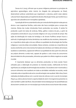 219
Sousa et al. (2015), afirmam que os povos indígenas praticavam os princípios da
agricultura agroecológica antes mesmo da chegada dos portugueses ao Brasil,
desenvolviam práticas sustentáveis que respeitavam a natureza, porém esses saberes
culturais foram desprezados principalmente devido a Revolução Verde, que transformou a
agricultura de subsistência em monopólios capitalistas.
A produção de forma sustentável se deu por conta da distribuição de mudas para os
alunos e suas respectivas famílias, onde antes não havia condições para a compra das
mesmas. Muitas das mudas introduzidas foram produzidas nas escolas. O adubo foi
produzido a partir de restos de verduras, folhas, galhos e esterco de peru, a partir da
composteira construída em 2015 na escola indígena e em 2013 na escola do campo. Nas
ações de distribuição de mudas de hortaliças e de árvores frutíferas sempre houve o
estímulo à implantação de hortas domésticas nas residências dos escolares, destacando-
se a importância desta ação e de seus reflexos na qualidade da alimentação das famílias
indígenas e rurais de ambas comunidades. Nesse contexto, constata-se a importância da
escola e da família como instrumentos formadores de indivíduos com hábitos alimentares
saudáveis e sustentáveis, capazes de melhorar sua qualidade de vida a partir do cultivo do
seu próprio alimento e ainda mais, capazes de quebrar o ciclo vicioso do consumismo
descontrolado de ultra processados, alimentos que podem ter efeitos negativos na saúde
mundial.
É importante destacar que os alimentos produzidos na horta escolar foram
utilizados para a elaboração de produtos na merenda escolar, melhorando de forma
significativa as condições da alimentação dos escolares. Os escolares eram incentivados a
consumir alimentos mais saudáveis em todas as atividades realizadas nas escolas, sendo
mostrado a eles a importância de se ter uma alimentação mais saudável. Além disso, foram
realizadas atividades práticas com o uso de meios de culturas e com o uso do microscópio
(Figura 4), onde os alunos tiveram a oportunidade de verem microrganismos presentes no
solo e também o pólen das flores. Esta atividade merece destaque por ter possibilitado aos
alunos terem contato com um microscópio que muitos alunos nunca haviam tido contato.
 