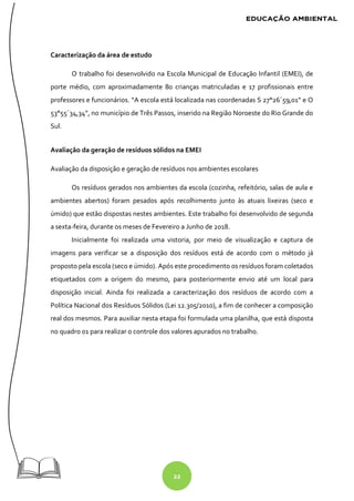 22
Caracterização da área de estudo
O trabalho foi desenvolvido na Escola Municipal de Educação Infantil (EMEI), de
porte médio, com aproximadamente 80 crianças matriculadas e 17 profissionais entre
professores e funcionários. “A escola está localizada nas coordenadas S 27°26´59,01” e O
53°55´34,34”, no município de Três Passos, inserido na Região Noroeste do Rio Grande do
Sul.
Avaliação da geração de resíduos sólidos na EMEI
Avaliação da disposição e geração de resíduos nos ambientes escolares
Os resíduos gerados nos ambientes da escola (cozinha, refeitório, salas de aula e
ambientes abertos) foram pesados após recolhimento junto às atuais lixeiras (seco e
úmido) que estão dispostas nestes ambientes. Este trabalho foi desenvolvido de segunda
a sexta-feira, durante os meses de Fevereiro a Junho de 2018.
Inicialmente foi realizada uma vistoria, por meio de visualização e captura de
imagens para verificar se a disposição dos resíduos está de acordo com o método já
proposto pela escola (seco e úmido). Após este procedimento os resíduos foram coletados
etiquetados com a origem do mesmo, para posteriormente envio até um local para
disposição inicial. Ainda foi realizada a caracterização dos resíduos de acordo com a
Política Nacional dos Resíduos Sólidos (Lei 12.305/2010), a fim de conhecer a composição
real dos mesmos. Para auxiliar nesta etapa foi formulada uma planilha, que está disposta
no quadro 01 para realizar o controle dos valores apurados no trabalho.
 