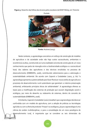 221
Figura 5. Desenho das folhas das árvores pelos escolares da EEIEF Múkej, em Tenente
Portela.
Fonte: Autores (2015).
Neste contexto, a agroecologia concretiza um esforço de construção de modelos
de agricultura e de sociedade onde não haja custos socioculturais, ambientais e
econômicos ocultos, constituindo-se numa realidade concreta de construção de um novo
conhecimento que parte da interação entre a biodiversidade ecológica e a sociocultural
local, dos saberes dos agricultores e dos técnicos envolvidos no processo de
desenvolvimento (EMBRAPA, 2006), contribuindo sobremaneira para a valorização e
sustentabilidade ambiental. De acordo com Caporal e Costabeber (2002, p. 82) “a
agroecologia apresenta a potencialidade para fazer florescer novos estilos de agricultura e
processos de desenvolvimento rural sustentáveis que garantam a máxima preservação
ambiental, enfatizando princípios éticos de solidariedade”. A agroecologia oferece as
bases para a modificação dos sistemas de produção que causam degradação social e
ecológica, por meio do desenho ou redesenho de sistemas, dentro do conceito da
sustentabilidade (EMBRAPA, 2006).
Entretanto, Caporal e Costabeber (2002)ressaltam que a agroecologia não deve ser
confundida com um modelo de agricultura, com a adoção de práticas ou tecnologias
agrícolas ou com a oferta de produtos "limpos" ou ecológicos, já que a agroecologia é uma
ciência de caráter multidisciplinar, e para a consolidação de um novo paradigma de
desenvolvimento rural, é importante que se considere as seis dimensões da
 
