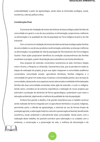 222
sustentabilidade a partir da agroecologia, sendo estas as dimensões ecológica, social,
econômica, cultural, política e ética.
Considerações finais
O processo de instalação de hortas domésticas de base ecológica pelas famílias da
comunidade em geral e o uso de seus produtos na alimentação, proporcionou melhorias
na alimentação e na qualidade de vida da população da Terra Indígena Guarita e da Vila
Industrial.
Com o incentivo à instalação de hortas domésticas de base ecológica pelas famílias
da comunidade e o uso de seus produtos na alimentação, pretendeu-se alcançar melhorias
na alimentação e na qualidade de vida da população de Vila Industrial e da Terra Indígena
Guarita. Estas ações propiciaram benefícios às condições socioeconômicas das famílias
envolvidas no projeto, a partir da produção para subsistência nas hortas domésticas.
Esta proposta de extensão universitária caracterizou-se pela intrínseca relação
entre o Ensino, a Pesquisa e a Extensão. Característica esta, que se percebe em todas as
etapas da realização do projeto, já que suas ações integraram a comunidade acadêmica
universitária, comunidade escolar, agricultores familiares, famílias indígenas e a
comunidade em geral. Em todas essas iniciativas a Universidade prestou seus serviços às
comunidades, destacando-se osaspectos sociaisrelacionados àrealidadeenfrentadapelas
famílias das duas comunidades envolvidas nesta ação de extensão: a rural e a indígena.
Sendo assim, considera-se de extrema importância a realização de novos projetos que
estimulem a produção de alimentos de forma agroecológica, sustentável e que visem a
educação ambiental, objetivando a melhoria da qualidade de vida da população.
Embora fora grande o desafio, é de grande importância que o trabalho continue
sendo realizado de forma integrada com os agricultores familiares e os povos indígenas,
permitindo assim, a difusão da agroecologia, o estímulo ao uso de formas limpas de
produção agrícola, a valorização histórico cultural e a preservação ambiental, beneficiando
econômica, social, ambiental e culturalmente estas comunidades. Sendo assim, com a
realização deste trabalho, foi possível contribuir para valorização e os cuidados com o
ambiente, a conservação e a preservação do solo, a melhoria da alimentação e da
 
