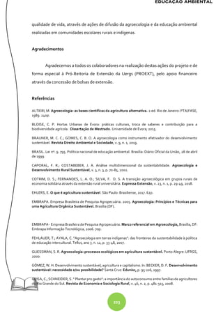 223
qualidade de vida, através de ações de difusão da agroecologia e da educação ambiental
realizadas em comunidades escolares rurais e indígenas.
Agradecimentos
Agradecemos a todos os colaboradores na realização destas ações do projeto e de
forma especial à Pró-Reitoria de Extensão da Uergs (PROEXT), pelo apoio financeiro
através da concessão de bolsas de extensão.
Referências
ALTIERI, M. Agroecologia: as bases científicas da agricultura alternativa. 2.ed. Rio de Janeiro: PTA/FASE,
1989. 240p.
BLOISE, C. P. Hortas Urbanas de Évora: práticas culturais, troca de saberes e contribuição para a
biodiversidade agrícola. Dissertação de Mestrado. Universidade de Évora; 2015.
BRAUNER, M. C. C.; GOMES, C. B. O. A agroecologia como instrumento efetivador do desenvolvimento
sustentável. Revista Direito Ambiental e Sociedade, v. 9, n. 1, 2019.
BRASIL. Lei nº. 9. 795. Política nacional de educação ambiental. Brasília: Diário Oficial da União, 28 de abril
de 1999.
CAPORAL, F. R.; COSTABEBER, J. A. Análise multidimensional da sustentabilidade. Agroecologia e
Desenvolvimento Rural Sustentável, v. 3, n. 3, p. 70-85, 2002.
COTRIM, D. S.; FERNANDES, L. A. O.; SILVA, F. D. S. A transição agroecológica em grupos rurais de
economia solidária através da extensão rural universitária. Expressa Extensão, v. 23, n. 1, p. 29-49, 2018.
EHLERS, E. O que é agricultura sustentável. São Paulo: Brasiliense, 2017. 62p.
EMBRAPA. Empresa Brasileira de Pesquisa Agropecuária. 2005. Agroecologia: Princípios e Técnicas para
uma Agricultura Orgânica Sustentável. Brasília (DF).
EMBRAPA - Empresa Brasileira de Pesquisa Agropecuária. Marco referencial em Agroecologia, Brasília, DF:
Embrapa Informação Tecnológica, 2006. 70p.
FEHLAUER, T.; AYALA, C. “Agroecologia em terras indígenas”: das fronteiras da sustentabilidade à política
de educação intercultural. Tellus, ano 7, n. 12, p. 33-48, 2007.
GLIESSMAN, S. R. Agroecologia: processos ecológicos em agricultura sustentável. Porto Alegre: UFRGS,
2000.
GÓMEZ, W. H. Desenvolvimento sustentável, agricultura e capitalismo. In: BECKER, D. F. Desenvolvimento
sustentável: necessidade e/ou possibilidade? Santa Cruz: Edunisc, p. 95-116, 1997.
GRISA, C.; SCHNEIDER, S. " Plantar pro gasto": a importância do autoconsumo entre famílias de agricultores
do Rio Grande do Sul. Revista de Economia e Sociologia Rural, v. 46, n. 2, p. 481-515, 2008.
 