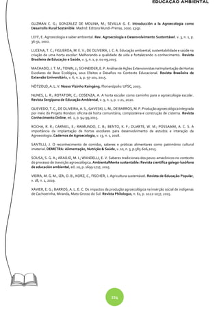 224
GUZMÁN C. G.; GONZÁLEZ DE MOLINA, M.; SEVILLA G. E. Introducción a la Agroecologia como
Desarrollo Rural Sostenible. Madrid: Editora Mundi-Prensa, 2000. 535p.
LEFF, E. Agroecologia e saber ambiental. Rev. Agroecologia e Desenvolvimento Sustentável. v. 3, n. 1, p.
36-51, 2002.
LUCENA, T. C.; FIGUEROA, M. E. V.; DE OLIVEIRA, J. C. A. Educação ambiental, sustentabilidade e saúde na
criação de uma horta escolar: Melhorando a qualidade de vida e fortalecendo o conhecimento. Revista
Brasileira de Educação e Saúde, v. 5, n. 1, p. 01-09,2015.
MACHADO, J. T. M.; TONIN, J.; SCHNEIDER, E. P. Análise de Ações Extensionistas na Implantação de Hortas
Escolares de Base Ecológica, seus Efeitos e Desafios no Contexto Educacional. Revista Brasileira de
Extensão Universitária, v. 6, n. 2, p. 97-101, 2015.
NÖTZOLD, A. L. V. Nosso Vizinho Kaingáng. Florianópolis: UFSC, 2003.
NUNES, L. R.; ROTATORI, C.; COSENZA, A. A horta escolar como caminho para a agroecologia escolar.
Revista Sergipana de Educação Ambiental, v. 9, n. 1, p. 1-21, 2020.
QUEVEDO, T. C., DE OLIVEIRA, A. S., GAVESKI, L. M., DE BARROS, M. P. Produção agroecológica integrada
por meio do Projeto Rondon: oficina de horta comunitária, composteira e construção de cisterna. Revista
Conhecimento Online, ed. 2, p. 94-99,2015.
ROCHA, R. R.; CARNIEL, E.; RAIMUNDO, C. B.; BENTO, K. F.; DUARTE, W. M.; POSSAMAI, A. C. S. A
importância da implantação de hortas escolares para desenvolvimento de estudos e interação da
Agroecologia. Cadernos de Agroecologia, v. 13, n. 1, 2018.
SANTILLI, J. O reconhecimento de comidas, saberes e práticas alimentares como patrimônio cultural
imaterial. DEMETRA: Alimentação, Nutrição & Saúde, v. 10, n. 3, p.585-606,2015.
SOUSA, S. G. A.; ARAÚJO, M. I.; WANDELLI, E. V. Saberes tradicionais dos povos amazônicos no contexto
do processo de transição agroecológica. AmbientalMente sustentable: Revista científica galego-lusófona
de educación ambiental, ed. 20, p. 1699-1717, 2015.
VIEIRA, M. G. M., IZA, O. B., KORZ, C., FISCHER, J. Agricultura sustentável. Revista de Educação Popular,
v. 18, n. 2, 2019.
XAVIER, E. G.; BARROS, A. L. E. C. Os impactos da produção agroecológica na inserção social de indígenas
de Cachoerinha, Miranda, Mato Grosso do Sul. Revista Philologus, n. 61, p. 1022-1037, 2015.
 