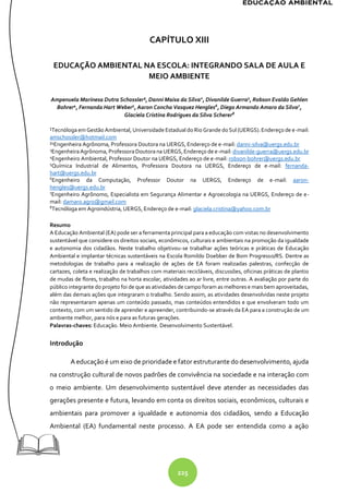 225
CAPÍTULO XIII
EDUCAÇÃO AMBIENTAL NA ESCOLA: INTEGRANDO SALA DE AULA E
MEIO AMBIENTE
Ampenuela Marinesa Dutra Schossler¹, Danni Maisa da Silva2
, Divanilde Guerra3
, Robson Evaldo Gehlen
Bohrer4
, Fernanda Hart Weber5
, Aaron Concha Vasquez Hengles6
, Diego Armando Amaro da Silva7
,
Glaciela Cristina Rodrigues da Silva Scherer8
¹Tecnólogaem Gestão Ambiental, Universidade Estadual do Rio Grande doSul (UERGS).Endereço de e-mail:
amschossler@hotmail.com
²4
Engenheira Agrônoma, Professora Doutora na UERGS, Endereço de e-mail: danni-silva@uergs.edu.br
3
EngenheiraAgrônoma, ProfessoraDoutoranaUERGS, Endereço de e-mail: divanilde-guerra@uergs.edu.br
4
Engenheiro Ambiental, Professor Doutor na UERGS, Endereço de e-mail: robson-bohrer@uergs.edu.br
5
Química Industrial de Alimentos, Professora Doutora na UERGS, Endereço de e-mail: fernanda-
hart@uergs.edu.br
6
Engenheiro da Computação, Professor Doutor na UERGS, Endereço de e-mail: aaron-
hengles@uergs.edu.br
7
Engenheiro Agrônomo, Especialista em Segurança Alimentar e Agroecologia na UERGS, Endereço de e-
mail: damaro.agro@gmail.com
8
Tecnóloga em Agroindústria, UERGS, Endereço de e-mail: glaciela.cristina@yahoo.com.br
Resumo
A Educação Ambiental (EA) pode ser a ferramenta principal para a educação com vistas no desenvolvimento
sustentável que considere os direitos sociais, econômicos, culturais e ambientais na promoção da igualdade
e autonomia dos cidadãos. Neste trabalho objetivou-se trabalhar ações teóricas e práticas de Educação
Ambiental e implantar técnicas sustentáveis na Escola Romildo Doebber de Bom Progresso/RS. Dentre as
metodologias de trabalho para a realização de ações de EA foram realizadas palestras, confecção de
cartazes, coleta e realização de trabalhos com materiais recicláveis, discussões, oficinas práticas de plantio
de mudas de flores, trabalho na horta escolar, atividades ao ar livre, entre outras. A avaliação por parte do
público integrante do projeto foi de que as atividades de campo foram as melhores e mais bem aproveitadas,
além das demais ações que integraram o trabalho. Sendo assim, as atividades desenvolvidas neste projeto
não representaram apenas um conteúdo passado, mas conteúdos entendidos e que envolveram todo um
contexto, com um sentido de aprender e apreender, contribuindo-se através da EA para a construção de um
ambiente melhor, para nós e para as futuras gerações.
Palavras-chaves: Educação. Meio Ambiente. Desenvolvimento Sustentável.
Introdução
A educação é um eixo de prioridade e fator estruturante do desenvolvimento, ajuda
na construção cultural de novos padrões de convivência na sociedade e na interação com
o meio ambiente. Um desenvolvimento sustentável deve atender as necessidades das
gerações presente e futura, levando em conta os direitos sociais, econômicos, culturais e
ambientais para promover a igualdade e autonomia dos cidadãos, sendo a Educação
Ambiental (EA) fundamental neste processo. A EA pode ser entendida como a ação
 