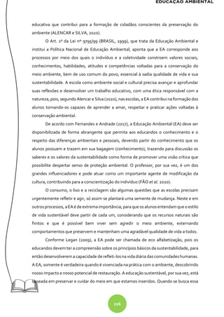 226
educativa que contribui para a formação de cidadãos conscientes da preservação do
ambiente (ALENCAR e SILVA, 2020).
O Art. 1º da Lei nº 9795/99 (BRASIL, 1999), que trata da Educação Ambiental e
institui a Política Nacional de Educação Ambiental, aponta que a EA corresponde aos
processos por meio dos quais o indivíduo e a coletividade constroem valores sociais,
conhecimentos, habilidades, atitudes e competências voltadas para a conservação do
meio ambiente, bem de uso comum do povo, essencial à sadia qualidade de vida e sua
sustentabilidade. A escola como ambiente social e cultural precisa avançar e aprofundar
suas reflexões e desenvolver um trabalho educativo, com uma ética responsável com a
natureza, pois, segundo Alencar e Silva (2020), nas escolas, a EA contribui na formação dos
alunos tornando-os capazes de aprender a amar, respeitar e praticar ações voltadas à
conservação ambiental.
De acordo com Fernandes e Andrade (2017), a Educação Ambiental (EA) deve ser
disponibilizada de forma abrangente que permita aos educandos o conhecimento e o
respeito das diferenças ambientais e pessoais, devendo partir do conhecimento que os
alunos possuem e trazem em sua bagagem (conhecimento), trazendo para discussão os
saberes e os valores da sustentabilidade como forma de promover uma visão crítica que
possibilite despertar senso de proteção ambiental. O professor, por sua vez, é um dos
grandes influenciadores e pode atuar como um importante agente de modificação da
cultura, contribuindo para a conscientização do indivíduo (FÃO et al. 2020).
O consumo, o lixo e a reciclagem são algumas questões que as escolas precisam
urgentemente refletir e agir, só assim se plantará uma semente de mudança. Neste e em
outrosprocessos, aEAé deextremaimportância, para que os alunosentendam que oestilo
de vida sustentável deve partir de cada um, considerando que os recursos naturais são
finitos e que é possível bem viver sem agredir o meio ambiente, externando
comportamentos que preservem e mantenham uma agradável qualidade de vida a todos.
Conforme Legan (2009), a EA pode ser chamada de eco alfabetização, pois os
educandos devem ter a compreensão sobre os princípios básicos da sustentabilidade, para
então desenvolverem a capacidade de refleti-los na vida diária das comunidades humanas.
A EA, somente é verdadeira quando é vivenciada na prática com o ambiente, descobrindo
nosso impacto e nosso potencial de restauração. A educação sustentável, por sua vez, está
baseada em preservar e cuidar do meio em que estamos inseridos. Quando se busca essa
 