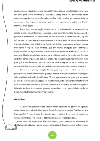 227
conscientização nas escolas o meio natural conhecido passa a ser valorizado e conservado
em parte pelas ações humanas (ALVES et al., 2018). Assim, os “educadores devem
construir em conjunto com os educandos um olhar holístico sobre seu espaço cotidiano e
como suas atitudes podem contribuir positiva ou negativamente sobre o ambiente”
(AMARAL et al., 2020).
Entretanto, uma educação voltada para a consciência crítica e responsável em
relação ao meio ambiente em que vivemos e no qual estamos inseridos, é um dos grandes
problemas enfrentados por educadores da educação básica. Neste contexto, algumas
dificuldades são consideradas para a implementação de ações de EA que incluem a falta de
materiais didáticos para trabalhar de forma mais lúdica e interessante a EA nas escolas,
bem como o espaço físico limitado, que em muitas situações pode restringir a
implementação de algumas ações que poderiam ser realizadas (AMARAL et al., 2020).
Alencar e Silva (2020) ainda destacam que as políticas públicas de gestão que deveriam
contribuir para a implantação da EA na escola não oferecem subsídios suficientes tanto
para que as escolas quanto seus docentes se sintam preparados para trabalhar essa
temática, de forma a contemplar as realidades dos educandos e do meio que integram.
Há no entanto, uma percepção clara de que é urgente e necessária uma mudança
propositiva no processo educacional que seja capaz de promover uma maior valorização a
vida, através da realização de práticas de EA, que sejam capazes de gerar uma nova visão
de mundo, com base em uma sociedade mais humana, justa e ambientalmente favorável.
Para auxiliar neste processo, o presente trabalho teve o objetivo de trabalhar ações de
Educação Ambiental e implantar práticas sustentáveis com a comunidade escolar da
Escola Romildo Doebber de Bom Progresso/RS.
Metodologia
As atividades descritas neste trabalho foram realizadas no período de agosto a
novembro de 2013 na Escola Municipal de Ensino Fundamental Romildo Doebber em Bom
Progresso/RS. A metodologia de interação com o público do projeto foi pautada na
interdisciplinaridade e no auxílio de docentes e discentes do espaço escolar.
14 alunos da escola, pertencentes às turmas do 1º ao 4º ano participaram ativamente das
atividades realizadas que visam promover a interação destes com o meio ambiente onde
 