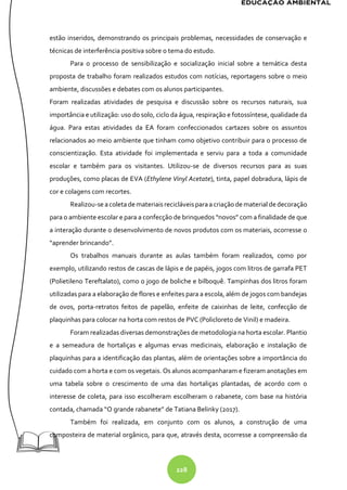 228
estão inseridos, demonstrando os principais problemas, necessidades de conservação e
técnicas de interferência positiva sobre o tema do estudo.
Para o processo de sensibilização e socialização inicial sobre a temática desta
proposta de trabalho foram realizados estudos com notícias, reportagens sobre o meio
ambiente, discussões e debates com os alunos participantes.
Foram realizadas atividades de pesquisa e discussão sobre os recursos naturais, sua
importância e utilização: uso do solo, ciclo da água, respiração e fotossíntese, qualidade da
água. Para estas atividades da EA foram confeccionados cartazes sobre os assuntos
relacionados ao meio ambiente que tinham como objetivo contribuir para o processo de
conscientização. Esta atividade foi implementada e serviu para a toda a comunidade
escolar e também para os visitantes. Utilizou-se de diversos recursos para as suas
produções, como placas de EVA (Ethylene Vinyl Acetate), tinta, papel dobradura, lápis de
cor e colagens com recortes.
Realizou-se acoletademateriais recicláveisparaa criaçãodematerial dedecoração
para o ambiente escolar e para a confecção de brinquedos “novos” com a finalidade de que
a interação durante o desenvolvimento de novos produtos com os materiais, ocorresse o
“aprender brincando”.
Os trabalhos manuais durante as aulas também foram realizados, como por
exemplo, utilizando restos de cascas de lápis e de papéis, jogos com litros de garrafa PET
(Polietileno Tereftalato), como o jogo de boliche e bilboquê. Tampinhas dos litros foram
utilizadas para a elaboração de flores e enfeites para a escola, além de jogos com bandejas
de ovos, porta-retratos feitos de papelão, enfeite de caixinhas de leite, confecção de
plaquinhas para colocar na horta com restos de PVC (Policloreto de Vinil) e madeira.
Foram realizadas diversas demonstrações de metodologia na horta escolar. Plantio
e a semeadura de hortaliças e algumas ervas medicinais, elaboração e instalação de
plaquinhas para a identificação das plantas, além de orientações sobre a importância do
cuidado com a horta e com os vegetais. Os alunos acompanharam e fizeram anotações em
uma tabela sobre o crescimento de uma das hortaliças plantadas, de acordo com o
interesse de coleta, para isso escolheram escolheram o rabanete, com base na história
contada, chamada “O grande rabanete” de Tatiana Belinky (2017).
Também foi realizada, em conjunto com os alunos, a construção de uma
composteira de material orgânico, para que, através desta, ocorresse a compreensão da
 