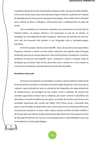229
importância desta técnica não somente para o espaço escolar, mas para fora dele também.
A forma de reciclar neste caso, extremamente simples e factível, resultando em material
deadubaçãoparaashortas e para opaisagismodosespaços. Pneusvelhosforam utilizados
para o plantio de flores e folhagens, contribuindo para o embelezamento do pátio da
escola.
Como atividades ao ar livre foram realizadas uma visita técnica na Escola Técnica
Estadual Celeiro, um passeio ciclístico e um piquenique na casa de um escolar, na
localidade de Linha Madeirão em Bom Progresso. Momentos de desfrutar da natureza,
com meio de transporte não poluidor e com integração entre a sociedade-espaço-
indivíduos.
Ao final do projeto, técnicos da Emater/RS - Ascar, do escritório municipal de Bom
Progresso, visitaram a escola a convite desta, realizaram uma palestra sobre Educação
Ambiental, para que as crianças adquirirem mais conhecimentos e socializarem. Os alunos
receberam os técnicos da Emater/RS- Ascar, mostraram a escola e contaram sobre as
atividades que já haviam feito de EA, discutindo como a escola era e como estava no
momento e comentando o que aprenderam durante estas atividades.
Resultados e discussão
Os alunos se envolveram nas atividades, e tiveram a oportunidade de realizá-las de
forma consciente e perceber a importância da preservação do planeta e das coisas que os
rodeiam, e que as atitudes de cada um, através do não-desperdício, do reaproveitamento
de matéria-prima e da reciclagem do lixo, podem mudar a realidade. De acordo com
Carvalho (1991) deve-se educar para a cidadania, para assim construir e possibilitar aos
educandos a consciência política de suas ações, no sentido de contribuir para formar uma
sociedade responsável pelo mundo que habita. Para Freitas (2015) o educando deve
possuir uma formação inicial por base crítica, construída junto aos estudantes diferenciais
nos processos educativos. O autor citado realizou práticas similares às deste trabalho e
afirmaque optoupor realizaras ações práticasdoprojetodentro deumaperspectivacrítica
de Educação Ambiental com foco em uma educação para a sustentabilidade e para isso
contemplando uma educação dialógica.
 