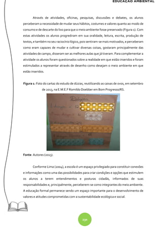 230
Através de atividades, oficinas, pesquisas, discussões e debates, os alunos
perceberam a necessidade de mudar seus hábitos, costumes e valores quanto ao modo de
consumo e de descarte do lixo para que o meio ambiente fosse preservado (Figura 1). Com
estas atividades os alunos progrediram em sua oralidade, leitura, escrita, produção de
textos, e também no seu raciocínio lógico, pois sentiram-se mais motivados, e perceberam
como eram capazes de mudar e cultivar diversas coisas, gostaram principalmente das
atividades de campo, disseram ser as melhores aulas que já tiveram. Para complementar a
atividade os alunos foram questionados sobre a realidade em que estão inseridos e foram
estimulados a representar através de desenho como desejam o meio ambiente em que
estão inseridos.
Figura 1: Foto do cartaz do estudo de dúzias, reutilizando as caixas de ovos, em setembro
de 2013, na E.M.E.F Romildo Doebber em Bom Progresso/RS.
Fonte: Autores (2013).
Conforme Lima (2004), a escola é um espaço privilegiado para constituir conexões
e informações como uma das possibilidades para criar condições e opções que estimulem
os alunos a terem entendimentos e posturas cidadãs, informados de suas
responsabilidades e, principalmente, perceberem-se como integrantes do meio ambiente.
A educação formal permanece sendo um espaço importante para o desenvolvimento de
valores e atitudes comprometidas com a sustentabilidade ecológica e social.
 