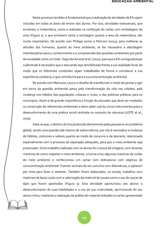 231
Neste processo também é fundamental que a realização de atividades de EA sejam
incluídas em todas as áreas de ensino dos alunos. Por isso, atividades transversais, que
envolvam a matemática, como a realizada na confecção do cartaz com embalagens de
ovos (Figura 1), e que envolvem tanto a reciclagem quanto a área da matemática, são
muito importantes. De acordo com Philippi Junior e Pelicioni (2014), para melhorar as
atitudes dos humanos, quanto ao meio ambiente, se faz necessário a abordagem
interdisciplinar para o conhecimento e a compreensão das questões ambientais por parte
da sociedade como um todo. Segundo Amaral et al. (2020), para que a EA consiga alcançar
a plenitude é necessário que o educando seja sensibilizado frente a sua realidade local, de
modo que os diferentes conteúdos sejam trabalhados de forma a considerar a sua
experiência cotidiana, o que contribuiria para a sua conscientização ambiental.
De acordo com Mariuzzo, (2012) o desafio de transformar o modo de pensar e agir
em torno da questão ambiental passa pela transformação da vida nas cidades, pela
mudança nos hábitos das populações urbanas e rurais, e das políticas públicas para os
municípios. Assim é de grande importância a função do educador que deve ser mediador
na construção de referenciais ambientais e deve saber usá-los como instrumentos para o
desenvolvimento de uma prática social centrada no conceito da natureza (LEITE et al.,
2015).
Sabe-se que, o destino do lixo produzido diariamente pelas pessoas é um problema
global, sendo uma questão até mesmo de sobrevivência, por isto é necessária a mudança
de hábitos, costumes e valores quanto ao modo de consumo e de descarte, relacionado
especialmente com o processo de separação adequado, para que o meio ambiente seja
preservado. Outro trabalho realizado com os alunos foi a busca de imagens, com diversas
maneiras de como respeitar o meio ambiente, a turma criou algumas maneiras de cuidar
do meio ambiente e confeccionou um cartaz com dobraduras com objetivo de
conscientização ambiental. Fizeram animais de seu convívio com dobraduras, e optaram
por tinta para fazer o restante. Também foram elaborados, na escola, trabalhos com
materiais de baixo custo com a valorização do material de sucata como o uso de cascas de
lápis que foram apontados (Figura 3). Esta atividade oportunizou aos alunos o
desenvolvimento de suas habilidades e o uso da sua criatividade, aprimorando do seu
senso crítico, mediante a realização da análise do material utilizado no cartaz apresentado
 